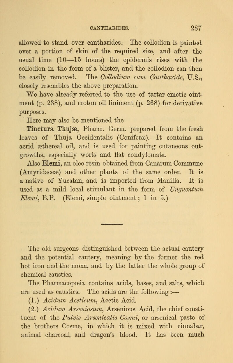 allowed to stand over cantharides. The collodion is painted over a portion of skin of the required size, and after the usnal time (10—15 hours) the epidermis rises with the collodion in the form of a blister, and the collodion can then be easily removed. The Collodium cum Cantharide, U.S., closely resembles the above preparation. We have already referred to the use of tartar emetic oint- ment (p. 238), and croton oil liniment (p. 268) for derivative purposes. Here may also be mentioned the Tinctura Thujse, Pharm. Germ, prepared from the fresh leaves of Thuja Occidentalis (Coniferse). It contains an acrid sethereal oil, and is used for painting cutaneous out- growths, especially worts and flat condylomata. Also Elemi, an oleo-resin obtained from Canarum Commune (Amyridacese) and other plants of the same order. It is a native of Yucatan, and is imported from Manilla. It is used as a mild local stimulant in the form of Unguentum Elemi, ^.V. (Elemi, simple ointment; 1 in 5.) The old surgeons distinguished between the actual cautery and the potential cautery, meaning by the former the red hot iron and the moxa, and by the latter the whole group of chemical caustics. The Pharmacopoeia contains acids, bases, and salts, which are used as caustics. The acids are the following :— (1.) Acidum Aceticum, Acetic Acid. (2.) Acidum Arseniosum, Arsenious Acid, the chief consti- tuent of the Pulvis Arsenicalis Cosmi, or arsenical paste of the brothers Cosme, in which it is mixed with cinnabar, animal charcoal, and dragon's blood. It has been much