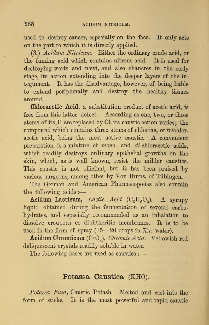 used to destroy cancer, especially on tlie face. It only acts on the part to wMch. it is directly applied. (3.) Acidum Nitricum. Either the ordinary crude acid, or the fuming acid which contains nitrous acid. It is used for destroying warts and nsevi, and also chancres in the early stage, its action extending into the deeper layers of the in- tegument. It has the disadvantage, however, of being liable to extend peripherally and destroy the healthy tissues around. Chloracetic Acid, a substitution product of acetic acid, is free from this latter defect. According as one, two, or three atoms of its^H are replaced by CI, its caustic action varies; the compound which contains three atoms of chlorine, or ^nchlor- acetic acid, being the most active caustic. A convenient preparation is a mixture of mono- and (^/-chloracetic acids, which readily destroys ordinary epithelial growths on the skin, which, as is weU known, resist the milder caustics. This caustic is not of&cinal, but it has been praised by various surgeons, among other by Yon Bruns, of Tubingen. The German and American Pharmacopoeias also contain the following acids :— Acidum Lacticum, Lactic Acid (CgHgOg). A sjrrapy liquid obtained during the fermentation of several carbo- hydrates, and especially recommended as a a inhalation to dissolve croupous or diphtheritic membranes. It is to be used in the form of spray (15—20 drops in 3iv. water). Acidum Ckromicum (Ci'Og), Chromic Acid. Yellowish red deliquescent crystals readily soluble in water. The followincf bases are used as caustics :— Potassa Caustica (KHO). Potassa Fusa, Caustic Potash. Melted and cast into the form of sticks. It is the most powerful and rapid caustic