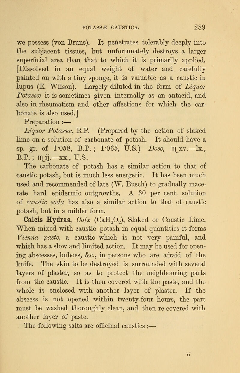 we possess (von Bmns). It penetrates tolerably deeply into the subjacent tissues, but unfortunately destroys a larger superficial area tban that to wbicb it is primarily applied, [Dissolved in an equal weight of water and carefully painted on with a tiny sponge, it is valuable as a caustic in lupus (E. Wilson). Largely diluted in the form of Liquoi Potassce it is sometimes given internally as an antacid, and also in rheumatism and other affections for which the car- bonate is also used.] Preparation :— Ldquor Potassce, B.P. (Prepared by the action of slaked lime on a solution of carbonate of potash. It should have a sp. gr. of 1-058, B.P. ; 1-065, U.S.) Dose, T1\^xv.—Ix., B.P.; TTLij.—XX., U.S. The carbonate of potash has a similar action to that of caustic potash, but is much less energetic. It has been much used and recommended of late (W. Busch) to gradually mace- rate hard epidermic outgrowths. A 30 per cent, solution of caustic soda has also a similar action to that of caustic potash, but in a milder form. Calcis Hydras, Calx (CaH202), Slaked or Caustic Lime. When mixed with caustic potash in equal quantities it forms Vienna paste, a caustic which is not very painful, and which has a slow and limited action. It may be used for open- ing abscesses, buboes, &c., in persons who are afraid of the knife. The skin to be destroyed is surrounded with several layers of plaster, so as to protect the neighbouring parts from the caustic. It is then covered with the paste, and the whole is enclosed with another layer of plaster. K the abscess is not opened within twenty-four hours, the part must be washed thoroughly clean, and then re-covered with another layer of paste. The following salts are officinal caustics :—
