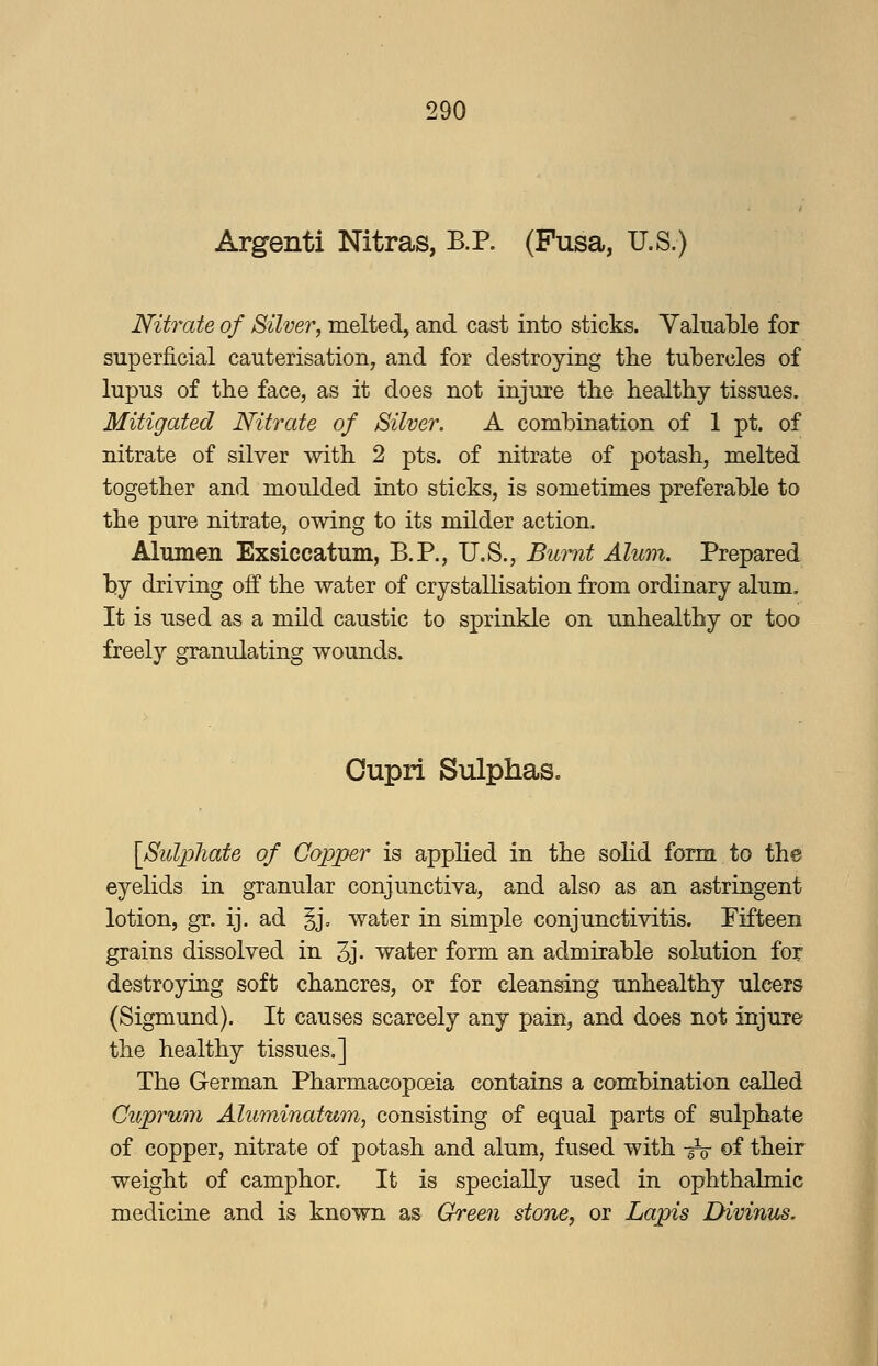 Argenti Nitras, B.P. (Fusa, U.S.) Nitrate of Silver, melted, and cast into sticks. Valuable for superficial cauterisation, and for destroying the tubercles of lupus of the face, as it does not injure the healthy tissues. Mitigated Nitrate of Silver. A combination of 1 pt. of nitrate of silver with 2 pts. of nitrate of potash, melted together and moulded into sticks, is sometimes preferable to the pure nitrate, owing to its milder action. Alumen Exsiccatum, B.P., U.S., Burnt Alum. Prepared by driving off the water of crystallisation from ordinary alum. It is used as a mild caustic to sprinkle on unhealthy or too freely granulating wounds. Oupri Sulphas. [Sulphate of Copper is applied in the solid form to the eyelids in granular conjunctiva, and also as an astringent lotion, gr. ij. ad §j. water in simple conjunctivitis. Fifteen grains dissolved in 3j- water form an admirable solution for destroying soft chancres, or for cleansing unhealthy ulcers (Sigmund). It causes scarcely any pain, and does not injure the healthy tissues.] The German Pharmacopoeia contains a combination called Cuprum Aluminatum, consisting of equal parts of sulphate of copper, nitrate of potash and alum, fused with -^ of their weight of camphor. It is specially used in ophthalmic medicine and is known as Green stone, or Lapis Divinus.