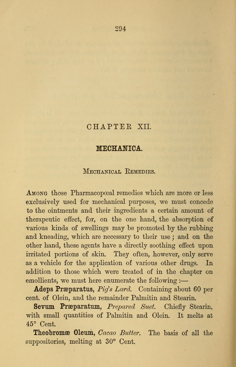 CHAPTEE XIL MECHANICA. Mechanical Eemedies. Among those Pharmacopoeal remedies which are more or less exclusively used for mechanical purposes, we must concede to the ointments and their ingredients a certain amount of therapeutic effect, for, on the one hand, the absorption of various kinds of swellings may be promoted by the rubbing and kneading, which are necessary to their use; and on the other hand, these agents have a directly soothing effect upon irritated portions of skin. They often, however, only serve as a vehicle for the application of various other drugs. In addition to those which were treated of in the chapter on emollients, we must here enumerate the following :— Adeps Prseparatus, Pig's Lard. Containing about 60 per cent, of Olein, and the remainder Palmitin and Stearin. Sevum Prseparatum, Prepared Suet Chiefly Stearin, with small quantities of Palmitin and Olein. It melts at 45° Cent. Theobromae Oleum, Cacao Butter. The basis of aU the suppositories, melting at 30° Cent.