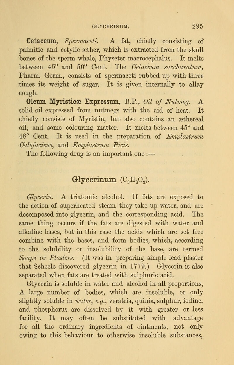 Cetaceum, Spermaceti. A fat, chiefly consisting of palmitic and cetylic aether, whicli is extracted from the skull bones of the sperm whale, Physeter macrocephalus. It melts between 45° and 50° Cent. The Cetaceum saccJiaratum, Pharm. Germ., consists of spermaceti rubbed up with three times its weight of sugar. It is given internally to allay cough. Oleum Myristicse Expressum, B.P., Oil of Nutmeg. A solid oil expressed from nutmegs with the aid of heat. It chiefly consists of Myristin, but also contains an sethereal oil, and some colouring matter. It melts between 45° and 48° Cent. It is used in the preparation of Emplastrum Calefaciens^ and Emplastrum Picis. The following drug is an important one :— . Grlycerinum (CgHgOg). Glycerin. A triatomic alcohol. If fats are exposed to the action of superheated steam they take up water, and are decomposed into glycerin, and the corresponding acid. The same thing occurs if the fats are digested with water and alkaline bases, but in this case the acids which are set free combine with the bases, and form bodies, which, according to the solubility or insolubility of the base, are termed Soaps or Plasters. (It was in preparing simple lead plaster that Scheele discovered glycerin in 1779.) Glycerin is also separated when fats are treated with sulphuric acid. Glycerin is soluble in water and alcohol in all proportions, A large number of bodies, which are insoluble, or only slightly soluble in water, e.g., veratria, quinia, sulphur, iodine, and phosphorus are dissolved by it with greater or less facility. It may often be substituted with advantage for all the ordinary ingredients of ointments, not only owing to this behaviour to otherwise insoluble substances.