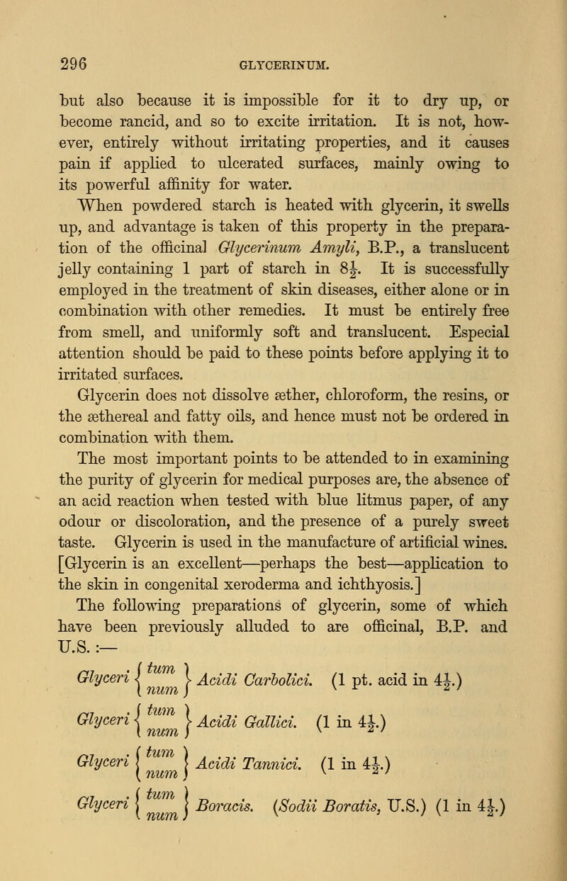 but also because it is impossible for it to dry up, or become rancid, and so to excite irritation. It is not, how- ever, entirely without irritating properties, and it causes pain if applied to ulcerated surfaces, mainly owing to its powerful affinity for water. Wben powdered starcb is beated with glycerin, it swells up, and advantage is taken of this property in the prepara- tion of the officinal Glycerinum Amyli^ B.P., a translucent jelly containing 1 part of starch in 8|. It is successfully employed in the treatment of skin diseases, either alone or in combination with other remedies. It must be entirely free from smell, and uniformly soft and translucent. Especial attention should be paid to these points before applying it to irritated surfaces. Glycerin does not dissolve sether, chloroform, the resins, or the sethereal and fatty oils, and hence must not be ordered in combination with them. The most important points to be attended to in examining the purity of glycerin for medical purposes are, the absence of an acid reaction when tested with blue litmus paper, of any odour or discoloration, and the presence of a purely sweet taste. Glycerin is used in the manufacture of artificial wines. [Glycerin is an excellent—perhaps the best—application to the skin in congenital xeroderma and ichthyosis.] The following preparations of glycerin, some of which have been previously alluded to are officinal, B.P. and U.S. :— I tUTYh 1 Glyceri I ^^^^ I Addi CarhoUci. (1 pt. acid in 4|.) G^ly<^eri j ^^^ V Acidi Gallici. (1 in 41) Addi Tannid. (1 in 4J.) Glyceri | ^^^^ j Borads. (Sodii Boratis, U.S.) (1 in 4J.)