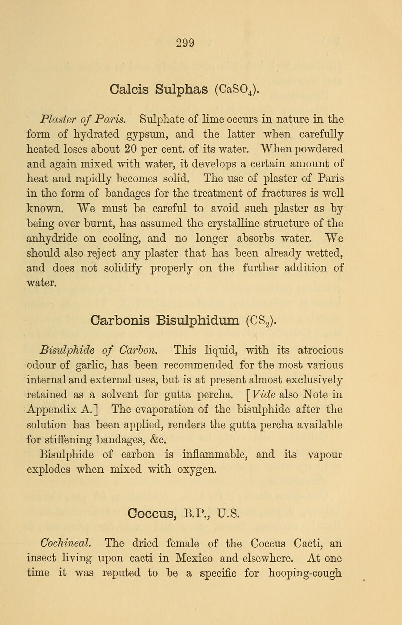 Oalcis Sulphas (CaSO^). Plaster of Paris. Sulphate of lime occurs in nature in the form of hydrated gypsum, and the latter when carefully heated loses about 20 per cent, of its water. When powdered and again mixed with water, it develops a certain amount of heat and rapidly becomes solid. The use of plaster of Paris in the form of bandages for the treatment of fractures is well known. We must be careful to avoid such plaster as by being over burnt, has assumed the crystalline structure of the anhydride on cooling, and no longer absorbs water. We should also reject any plaster that has been already wetted, and does not solidify properly on the further addition of water. Carbonis Bisulphidum (CSg). Bisulphide of Carbon. This liquid, with its atrocious odour of garlic, has been recommended for the most various internal and external uses, but is at present almost exclusively retained as a solvent for gutta percha. [Vide also I^^ote in Appendix A.] The evaporation of the bisulphide after the solution has been applied, renders the gutta percha available for stiffening bandages, &c. Bisulphide of carbon is inflammable, and its vapour explodes when mixed with oxygen. Coccus, B.P., U.S. Cochineal. The dried female of the Coccus Cacti, an insect living upon cacti in Mexico and elsewhere. At one time it was reputed to be a specific for hooping-cough