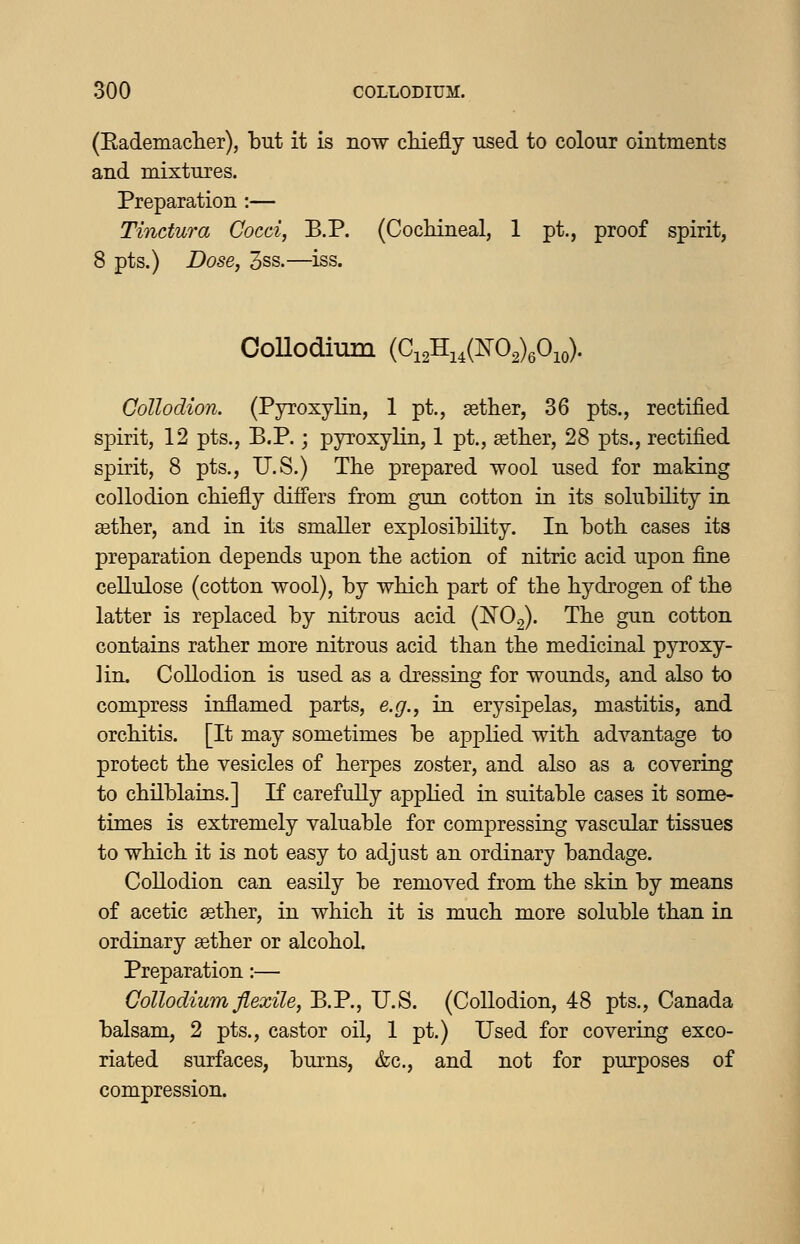 (EademacTier), but it is now cliieflly used to colour ointments and mixtures. Preparation :— Tinctura Cocci, B.P. (Cochineal, 1 pt., proof spirit, 8 pts,) Dose, 3ss.—iss. CoUodium {C^^^^^4L^0^)fi^,). Collodion. (Pyroxylin, 1 pt., aether, 36 pts., rectified spirit, 12 pts., B.P.; pyroxylin, 1 pt., aether, 28 pts., rectified spirit, 8 pts., U.S.) The prepared wool used for making collodion chiefly differs from gun cotton in its solubility in aether, and in its smaller explosibility. In both cases its preparation depends upon the action of nitric acid upon fine cellulose (cotton wool), by which part of the hydrogen of the latter is replaced by nitrous acid (^Og). The gun cotton contains rather more nitrous acid than the medicinal pyroxy- lin. Collodion is used as a dressing for wounds, and also to compress inflamed parts, e.g., in erysipelas, mastitis, and orchitis. [It may sometimes be applied with advantage to protect the vesicles of herpes zoster, and also as a covering to chilblains.] K carefully applied in suitable cases it some- times is extremely valuable for compressing vascular tissues to which it is not easy to adjust an ordinary bandage. Collodion can easily be removed from the skin by means of acetic ^ther, in which it is much more soluble than in ordinary aether or alcohol. Preparation:— CoUodium flexile, B.P., U.S. (Collodion, 48 pts., Canada balsam, 2 pts., castor oil, 1 pt.) Used for covering exco- riated surfaces, burns, &c., and not for purposes of compression.