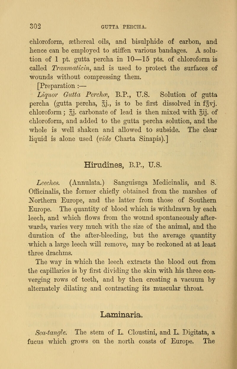 chloroform, ^ethereal oils, and bisulpldde of carbon, and hence can be employed to stiffen various bandages. A solu- tion of 1 pt. gutta percha in 10—15 pts. of chloroform is called Traum.aticin, and is used to protect the surfaces of wounds without compressing them. [Preparation :— Liquor Gutta Perdim, B.P., U.S. Solution of gutta percha (gutta percha, §j., is to be first dissolved in f^vj, chloroform; ^j. carbonate of lead is then mixed with §ij. of chloroform, and added to the gutta percha solution, and the whole is well shaken and allowed to subside. The clear liquid is alone used i^ide Charta Sinapis).] Hirudines, B.P., U.S. Leeches, (Annulata.) Sanguisuga Medicinalis, and S. Officinalis, the former chiefly obtained from the marshes of Northern Europe, and the latter from those of Southern Europe. The quantity of blood which is withdrawn by each leech, and which flows from the wound spontaneously after- wards, varies very much with the size of the animal, and the duration of the after-bleeding, but the average quantity which a large leech wiU remove, may be reckoned at at least three drachms. The way in which the leech extracts the blood out from the capillaries is by first dividing the skin with his three con- verging rows of teeth, and by then creating a vacuum by alternately dilating and contracting its muscular throat. Laminaria. Sea-tangle. The stem of L. Cloustini, and L. Digitata, a fucus which grows on the north coasts of Europe. The