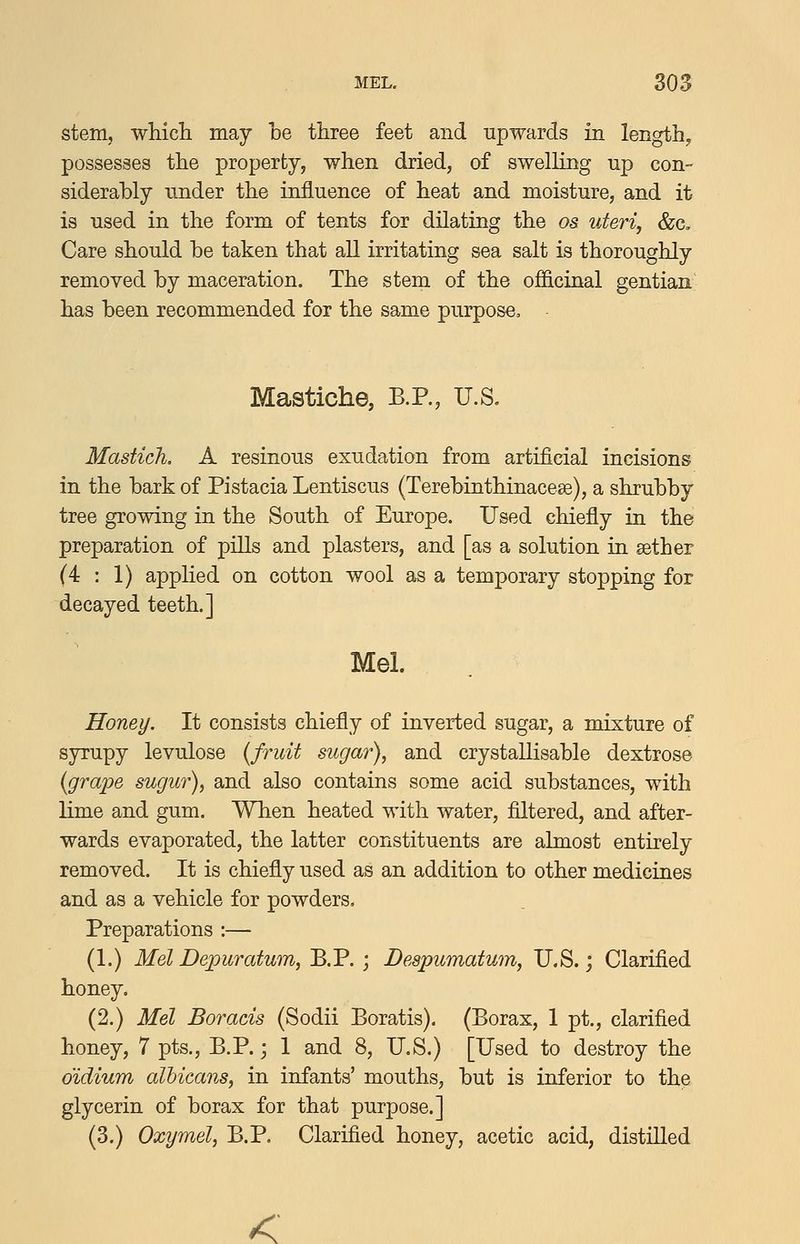 stem, wMch may be three feet and upwards in length, possesses the property, when dried, of swelling up con- siderably under the influence of heat and moisture, and it is used in the form of tents for dilating the os uteri, &c. Care should be taken that all irritating sea salt is thoroughly removed by maceration. The stem of the officinal gentian has been recommended for the same purpose. Mastiche, B.P., U.S. MasticJi, A resinous exudation from artificial incisions in the bark of Pistacia Lentiscus (Terebinthinacese), a shrubby tree growing in the South of Europe. Used chiefly in the preparation of pills and plasters, and [as a solution in aether (4:1) applied on cotton wool as a temporary stopping for decayed teeth.] Mel. Honey. It consists chiefly of inverted sugar, a mixture of syrupy levulose (fruit sugar), and crystallisable dextrose {grape sugur), and also contains some acid substances, with lime and gum. When heated with water, filtered, and after- wards evaporated, the latter constituents are almost entirely removed. It is chiefly used as an addition to other medicines and as a vehicle for powders. Preparations :— (1.) Mel Depuratum, B.P. ; Despumatum, U.S.; Clarified honey. (2.) Mel Boracis (Sodii Boratis). (Borax, 1 pt., clarified honey, 7 pts., B.P. j 1 and 8, U.S.) [Used to destroy the didium albicans, in infants' mouths, but is inferior to the glycerin of borax for that purpose.] (3.) Oxymel, B.P, Clarified honey, acetic acid, distilled <