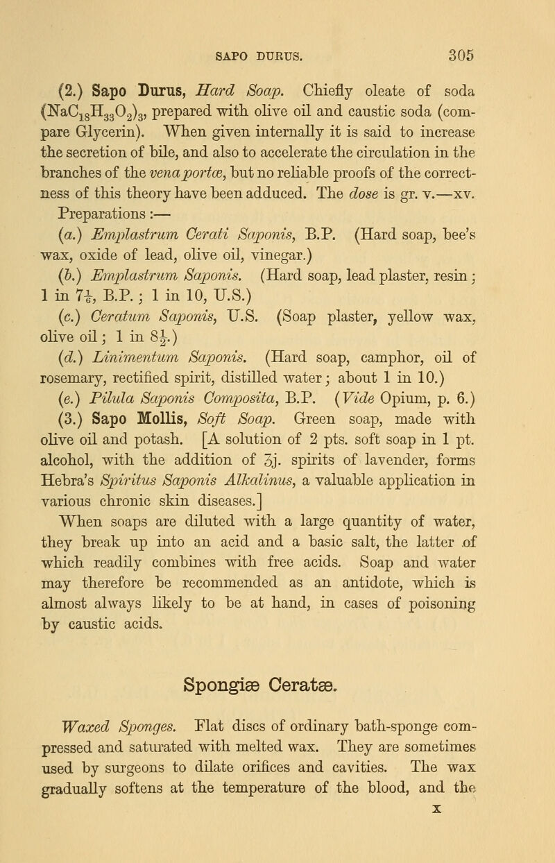 (2.) Sapo Durus, Hard Soap. Chiefly oleate of soda (NaCj 3113302)3, prepared witK olive oil and caustic soda (com- pare Glycerin). When given internally it is said to increase the secretion of bile, and also to accelerate the circulation in the branches of the venaportce, but no reliable proofs of the correct- ness of this theory have been adduced. The dose is gr. v.—xv. Preparations:— {a.) Emplastrum Cerati Saponis, B.P. (Hard soap, bee's wax, oxide of lead, olive oil, vinegar.) (h.) Emplastrum Saponis. (Hard soap, lead plaster, resin; 1 in 7i, B.P.; 1 in 10, U.S.) (c.) Ceratum Saponis, U.S. (Soap plaster, yellow wax, olive oil; 1 in 8J.) {d.) Linimentum Saponis. (Hard soap, camphor, oil of rosemary, rectified spirit, distilled water; about 1 in 10.) (e.) Pilula Saponis Comp>osita, B.P. (Vide Opium, p. 6.) (3.) Sapo Mollis, Soft Soap. Green soap, made with oKve oil and potash. [A solution of 2 pts. soft soap in 1 pt. alcohol, with the addition of 3j. spirits of lavender, forms Hebra's Spiritus Saponis Alkalinus, a valuable application in various chronic skin diseases.] When soaps are diluted with a large quantity of water, they break up into an acid and a basic salt, the latter .of which readily combines with free acids. Soap and water may therefore be recommended as an antidote, which is almost always likely to be at hand, in cases of poisoning by caustic acids. SpongisB Ceratse, Waxed Sponges. Plat discs of ordinary bath-sponge com- pressed and saturated with melted wax. They are sometimes used by surgeons to dilate orifices and cavities. The wax gradually softens at the temperature of the blood, and the X