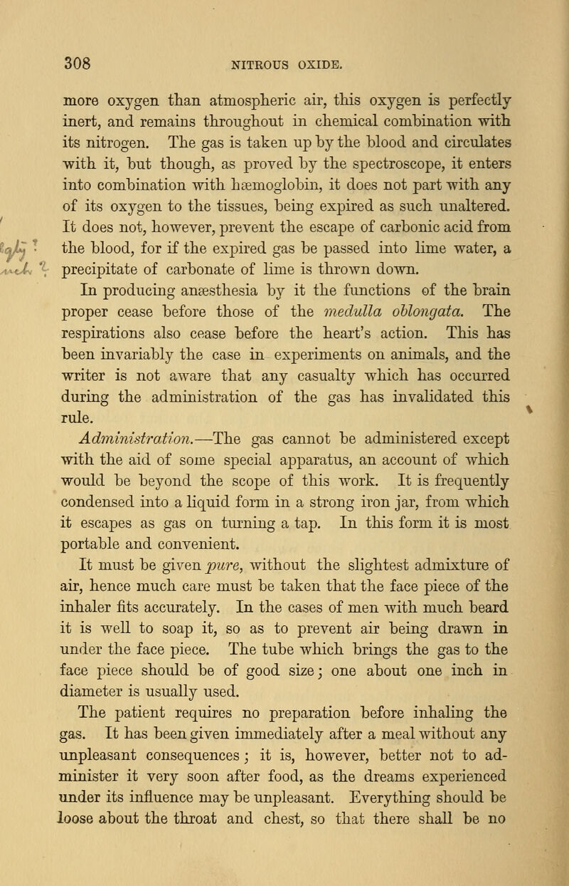 more oxygen than atmosplieric air, this oxygen is perfectly inert, and remains throughout in chemical combination with its nitrogen. The gas is taken up by the blood and circulates with it, but though, as proved by the spectroscope, it enters into combination with hsemoglobin, it does not part with any of its oxygen to the tissues, being expired as such unaltered. It does not, however, prevent the escape of carbonic acid from the blood, for if the expired gas be passed into lime water, a precipitate of carbonate of lime is thrown down. In producing ansesthesia by it the functions of the brain proper cease before those of the medulla oblongata. The respirations also cease before the heart's action. This has been invariably the case in experiments on animals, and the writer is not aware that any casualty which has occurred during the administration of the gas has invalidated this rule. Administration.—The gas cannot be administered except with the aid of some special apparatus, an account of which would be beyond the scope of this work. It is frequently condensed into a liquid form in a strong iron jar, from which it escapes as gas on turning a tap. In this form it is most portable and convenient. It must be given pure, without the slightest admixture of air, hence much care must be taken that the face piece of the inhaler fits accurately. In the cases of men with much beard it is well to soap it, so as to prevent air being drawn in under the face piece. The tube which brings the gas to the face piece should be of good size; one about one inch in diameter is usually used. The patient requires no preparation before inhaling the gas. It has been given immediately after a meal without any unpleasant consequences; it is, however, better not to ad- minister it very soon after food, as the dreams experienced under its influence may be unpleasant. Everything should be loose about the throat and chest, so that there shall be no