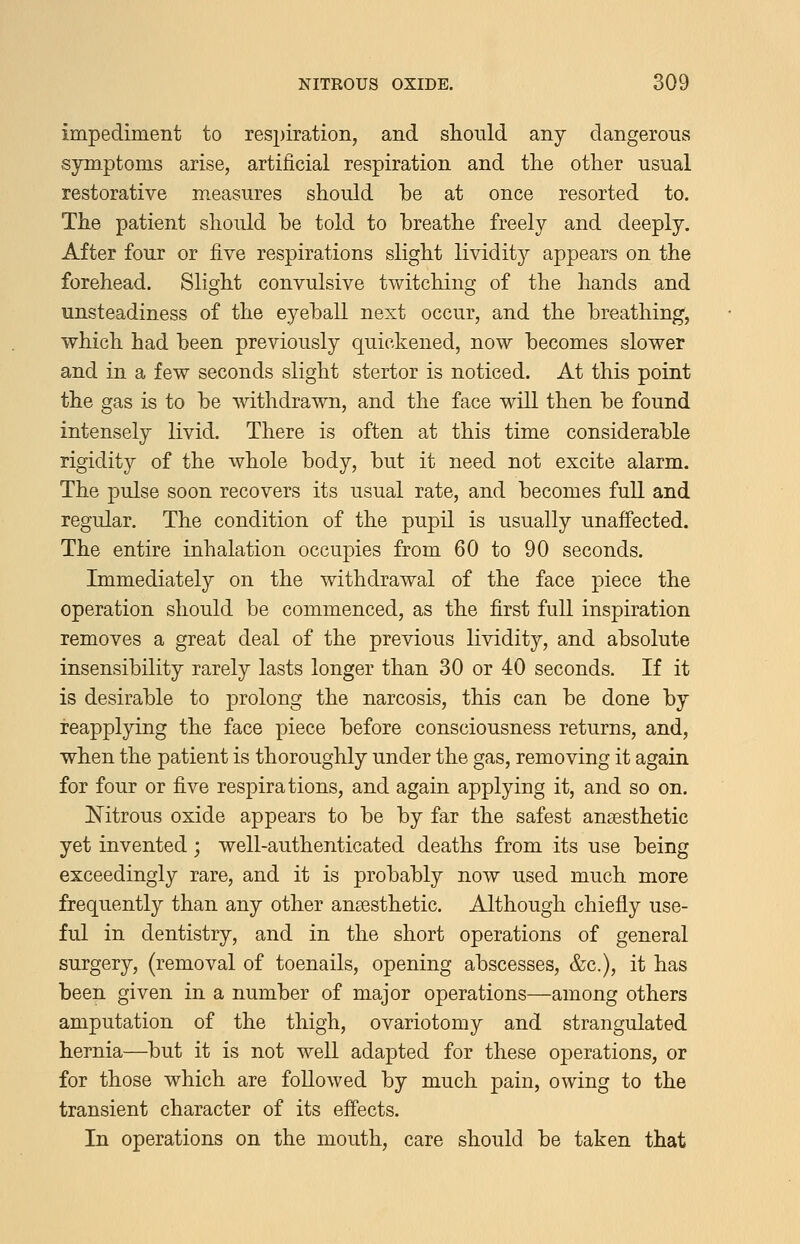 impediment to respiration, and should any dangerous symptoms arise, artificial respiration and the other usual restorative measures should be at once resorted to. The patient should be told to breathe freely and deeply. After four or five respirations slight lividity appears on the forehead. Slight convulsive twitching of the hands and unsteadiness of the eyeball next occur, and the breathing', which had been previously quickened, now becomes slower and in a few seconds slight stertor is noticed. At this point the gas is to be withdrawn, and the face will then be found intensely livid. There is often at this time considerable rigidity of the whole body, but it need not excite alarm. The pulse soon recovers its usual rate, and becomes full and regular. The condition of the pupil is usually unaffected. The entire inhalation occupies from 60 to 90 seconds. Immediately on the withdrawal of the face piece the operation should be commenced, as the first full inspiration removes a great deal of the previous lividity, and absolute insensibility rarely lasts longer than 30 or 40 seconds. If it is desirable to j)rolong the narcosis, this can be done by reapplying the face piece before consciousness returns, and, when the patient is thoroughly under the gas, removing it again for four or five respirations, and again applying it, and so on. Nitrous oxide appears to be by far the safest anaesthetic yet invented; well-authenticated deaths from its use being exceedingly rare, and it is probably now used much more frequently than any other anaesthetic. Although chiefly use- ful in dentistry, and in the short operations of general surgery, (removal of toenails, opening abscesses, &c.), it has beep, given in a number of major operations—among others amputation of the thigh, ovariotomy and strangulated hernia—but it is not well adapted for these operations, or for those which are followed by much pain, owing to the transient character of its effects. In operations on the mouth, care should be taken that
