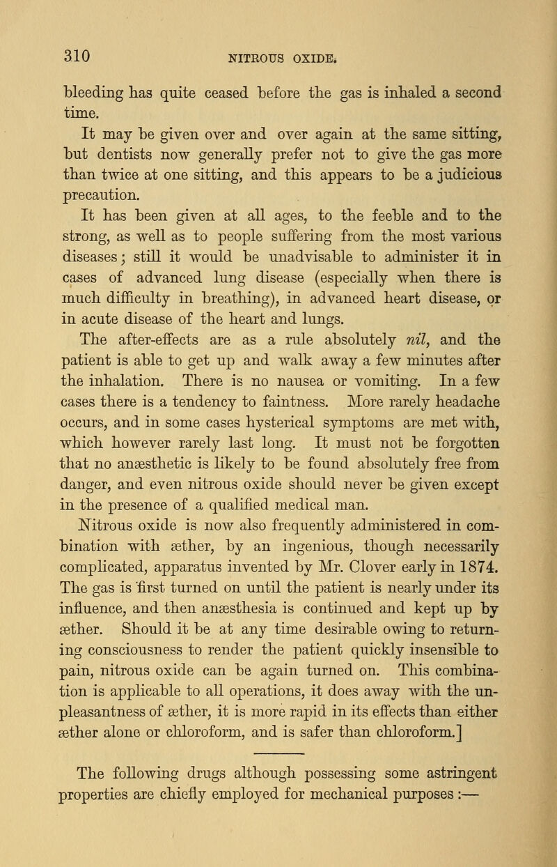 bleeding has quite ceased before the gas is inhaled a second time. It may be given over and over again at tbe same sitting, but dentists now generally prefer not to give tbe gas more than twice at one sitting, and this appears to be a judicious precaution. It has been given at aU ages, to the feeble and to the strong, as well as to people suffering from the most various diseases; still it would be unadvisable to administer it in cases of advanced lung disease (especially when there is much difficulty in breathing), in advanced heart disease, or in acute disease of the heart and lungs. The after-effects are as a rule absolutely nil, and the patient is able to get up and walk away a few minutes after the inhalation. There is no nausea or vomiting. In a few cases there is a tendency to faintness. More rarely headache occurs, and in some cases hysterical symptoms are met with, which however rarely last long. It must not be forgotten that no anaesthetic is likely to be found absolutely free from danger, and even nitrous oxide should never be given except in the presence of a qualified medical man. Mtrous oxide is now also frequently administered in com- bination with aether, by an ingenious, though necessarily complicated, apparatus invented by Mr. Clover early in 1874. The gas is first turned on until the patient is nearly under its influence, and then anaesthesia is contiuued and kept up by aether. Should it be at any time desirable owing to return- ing consciousness to render the patient quickly insensible to pain, nitrous oxide can be again turned on. This combina- tion is applicable to all operations, it does away with the un- pleasantness of aether, it is more rapid in its effects than either aether alone or chloroform, and is safer than chloroform.] The following drugs although possessing some astringent properties are chiefly employed for mechanical purposes :—
