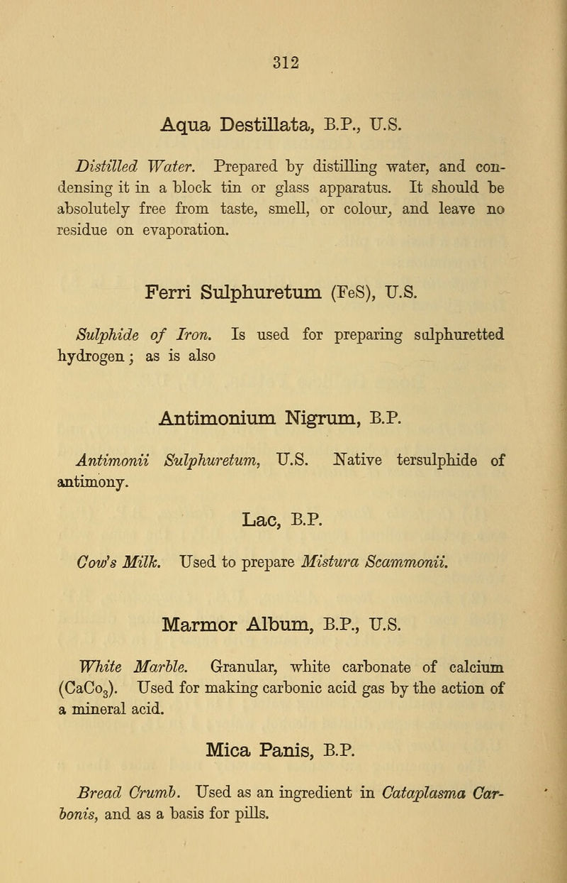 Aqua Destillata, B.P., U.S. Distilled Water. Prepared by distilling water, and con- densing it ia a block tin or glass apparatus. It sbould be absolutely free from taste, smell, or colour^ and leave no residue on evaporation. Ferri Sulphuretum (FeS), U.S. Sulphide of Iron. Is used for preparing sulphuretted hydrogen; as is also Antimonium Nigrum, B.P. Antimonii Suljphuretum, U.S. Native tersulpbide of antimony. Lac, B.P. Gow^s Milk. Used to prepare Mistura Scammonii, Marmor Album, B.P., U.S. White Marble. Granular, white carbonate of calcium (CaCog). Used for making carbonic acid gas by the action of a mineral acid. Mica Panis, B.P. Bread Crumb. Used as an ingredient in Cataplasma Car- boms, and as a basis for pills.