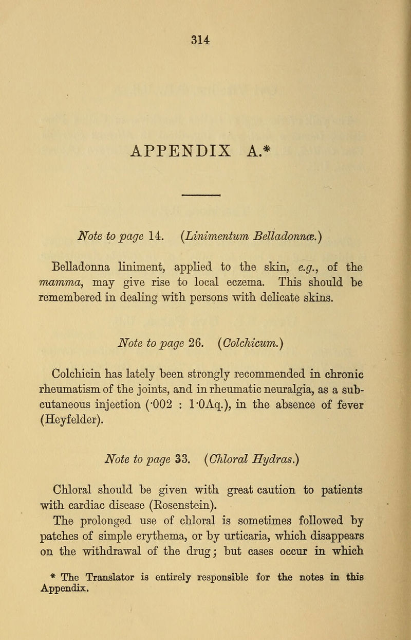 APPENDIX A.* Note to page 14. {Linimenturn Belladonnce.) Belladoiina liniment, applied to tlie skin, e.g., of the mamma, may give rise to local eczema. This should be remembered in dealing with persons with delicate skins. Note to page 26. (ColcMcum.) Colchicin has lately been strongly recommended in chronic rheumatism of the joints, and in rheumatic neuralgia, as a sub- cutaneous injection {'002 : I'OAq.), in the absence of fever (Heyfelder). Note to page 33. (Chloral Hydras.) Chloral should be given with great caution to patients with cardiac disease (Eosenstein). The prolonged use of chloral is sometimes followed by patches of simple erythema, or by urticaria, which disappears on the withdrawal of the drug; but cases occur in which * The Translator is entirely responsible for the notes in this Appendix.