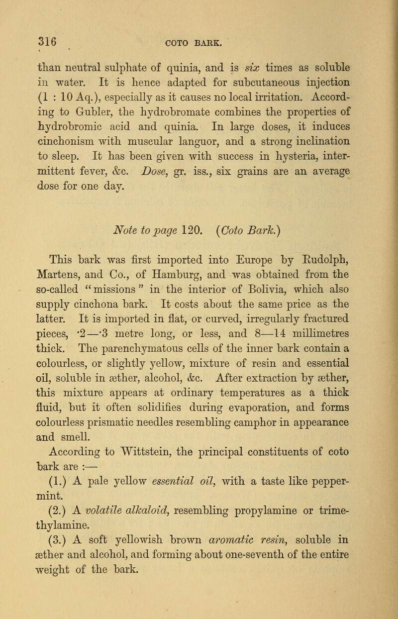 tlian neutral sulphate of quinia, and is six times as soluble in -water. It is hence adapted for subcutaneous injection (1:10 Aq.), especially as it causes no local irritation. Accord- ing to Gubler, the hydrobromate combines the properties of hydrobromic acid and quinia. In large doses, it induces cinchonism with muscular languor, and a strong inclination to sleep. It has been given with success in hysteria, inter- mittent fever, &c. Dose, gr. iss., six grains are an average dose for one day. Note toloage 120. {Coto Bark.) This bark was first imported into Europe by Eudolph, Martens, and Co., of Hamburg, and was obtained from the so-caUed  missions  in the interior of Bohvia, which also supply cinchona bark. It costs about the same price as the latter. It is imported in flat, or curved, irregularly fractured pieces, '2—'3 metre long, or less, and 8—14 millimetres thick. The parenchymatous cells of the iimer bark contain a colourless, or sHghtly yellow, mixture of resin and essential oil, soluble in aether, alcohol, &c. After extraction by sether, this mixture appears at ordinary temperatures as a thick fluid, but it often solidifies during evaporation, and forms colourless prismatic needles resembling camphor in appearance and smell. According to Wittstein, the principal constituents of coto bark are :— (1.) A pale yellow essential oil, with a taste hke pepper- mint. (2.) A volatile alkaloid, resembling propylamine or trime- thylamine. (3.) A soft yellowish brown aromatic resin, soluble in sether and alcohol, and forming about one-seventh of the entire weight of the bark.