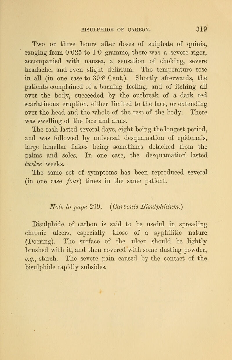 Two or three hours after doses of sulphate of quinia, ranging from 0'025 to 1-0 gramme, there was a severe rigor, accompanied with nausea, a sensation of choking, severe headache, and even slight delirium. The temperature rose in aU (in one case to 39*8 Cent.). Shortly afterwards, the patients complained of a burning feeling, and of itching all over the body, succeeded by the outbreak of a dark red scarlatinous eruption, either limited to the face, or extending over the head and the whole of the rest of the body. There was swelhng of the face and arms. The rash lasted several days, eight being the longest period, and was followed by universal desquamation of epidermis, large lamellar flakes being sometimes detached from the palms and soles. In one case, the desquamation lasted twelve weeks. The same set of symptoms has been reproduced several (in one case four) times in the same patient. Note to page 299. {Carhonis Bisulphidum.) Bisulphide of carbon is said to be useful in spreading chronic ulcers, especially those of a syphilitic nature (Doering). The surface of the ulcer should be lightly brushed with it, and then covered with some dusting powder, e.g., starch. The severe pain caused by the contact of the bisulphide rapidly subsides.