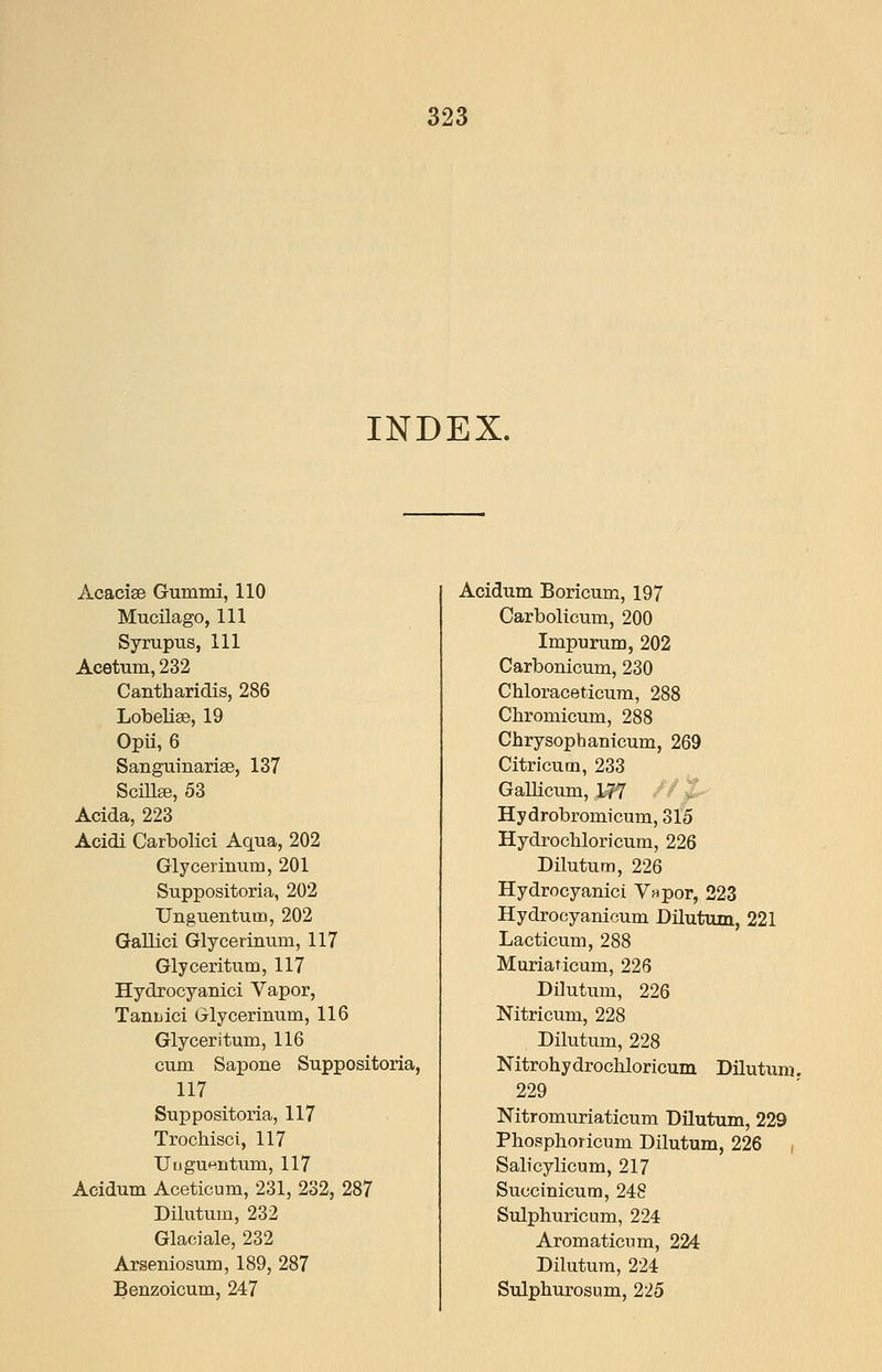 INDEX. Acacise Gummi, 110 Mucilago, 111 Syrupus, 111 Acetum, 232 Cantharidis, 286 Lobelise, 19 Opii, 6 Sanguinarise, 137 Scillse, 53 Acida, 223 Acidi Carbolici Aqua, 202 Glycerinum, 201 Suppositoria, 202 Unguentum, 202 Gallici Glycerinum, 117 Glyceritum, 117 Hydrocyanici Yapor, Tanuici Glycerinum, 116 Glyceritum, 116 cum Sapone Suppositoria, 117 Suppositoria, 117 Trochisci, 117 UiJgu«ntum, 117 Acidum Aceticum, 231, 232, 287 Dilutum, 232 Glaciale, 232 Arseniosum, 189, 287 Benzoicum, 247 Acidum Boricum, 197 Carbolicum, 200 Impurum, 202 Carbonicum, 230 Chloraceticura, 288 Chromicum, 288 Chrysophanicum, 269 Citricum, 233 Gallicum, 1-77 ' ^ Z Hydrobromicum, 315 Hydrochloricura, 226 Dilutum, 226 Hydrocyanici V^por, 223 Hydrocyanicum Dilutum, 221 Lacticum, 288 Muriaticum, 226 Dilutum, 226 Nitricum, 228 Dilutum, 228 Nitrohydrochloricum Dilutum. 229 Nitromuriaticum Dilutum, 229 Phosphoricum Dilutum, 226 , Salicylicum, 217 Succinicum, 248 Sulphuricum, 224 Aromaticum, 224 Dilutum, 224 Sulphurosum, 225
