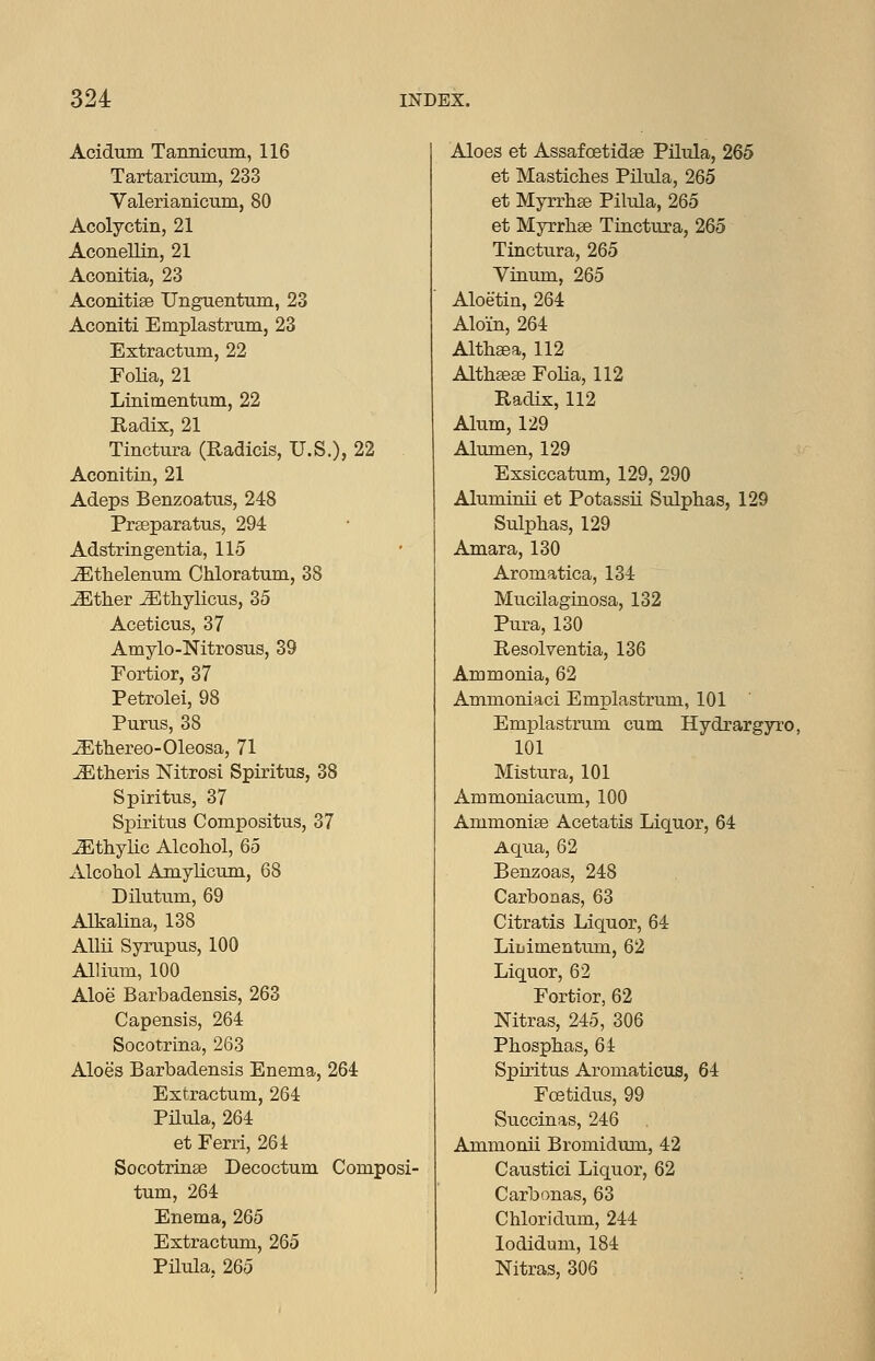 Acidum Tannicum, 116 Tartaricum, 233 Valerianicum, 80 Acolyctin, 21 AconeUin, 21 Aconitia, 23 Aconitiae Unguentum, 23 Aconiti Emplastrum, 23 Extractum, 22 Folia, 21 Linimentuni, 22 Radix, 21 Tinctura (Radicis, U.S.), 22 Aconitin, 21 Adeps Benzoatus, 248 Pr^paratus, 294 Adstringentia, 115 ^thelenum Chloratum, 38 ^ther ^thylicus, 35 Aceticus, 37 Amylo-Nitrosus, 39 Fortior, 37 Petrolei, 98 Purus, 38 iEthereo-Oleosa, 71 Athens Nitrosi Spiritus, 38 Spiritus, 37 Spiritus Compositus, 37 JEthyKc Alcohol, 65 Alcohol Amylicum, 68 Dilutum, 69 AUiialina, 138 AUii Syrupus, 100 Allium, 100 Aloe Barbadensis, 263 Capensis, 264 Socotrina, 263 Aloes Barbadensis Enema, 264 Extractum, 264 Pilula, 264 et Ferri, 264 Socotringe Decoctum Composi- tum, 264 Enema, 265 Extractum, 265 Pilula. 265 Aloes et Assafoetidae Pilula, 265 et Mastiches Pilula, 265 et Myrrhffi Pihila, 265 et Myrrhse Tinctura, 265 Tinctura, 265 Vinum, 265 Aloetin, 264 Aloin, 264 Althaea, 112 Althseae Folia, 112 Radix, 112 Alum, 129 Alumen, 129 Exsiccatum, 129, 290 Aluminii et Potassii Sulphas, 129 Sulphas, 129 Amara, 130 Aromatica, 134 Mucilaginosa, 132 Pura, 130 Resolventia, 136 Ammonia, 62 Ammoniaci Emplastrum, 101 Emplastrum cum Hydrargyro, 101 Mistura, 101 Ammoniacum, 100 Ammonise Acetatis Liquor, 64 Aqua, 62 Benzoas, 248 Carboaas, 63 Citratis Liquor, 64 LiL.imentum, 62 Liquor, 62 Fortior, 62 Nitras, 245, 306 Phosphas, 64 Spiritus Aromaticus, 64 Fcetidus, 99 Succinas, 246 Ammonii Bromidum, 42 Caustici Liquor, 62 Carbonas, 63 Chloridum, 244 lodidum, 184 Nitras, 306