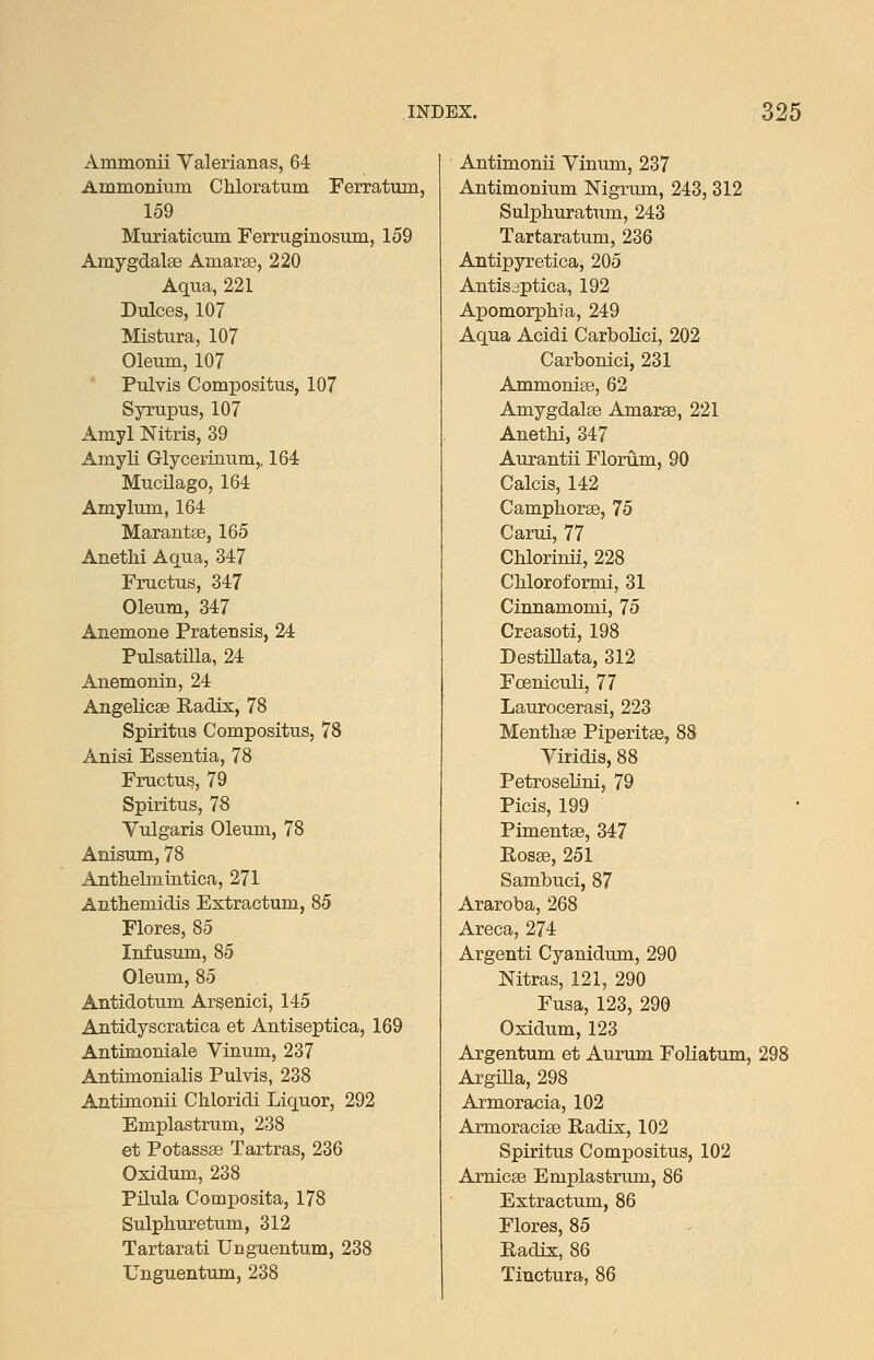 Ammonii Valerianas, 64 Ammonium Chloratum Ferratum, 159 Muriaticum Ferruginosum, 159 Amygdalae Amarse, 220 Aqua, 221 Dulces, 107 Mistura, 107 Oleum, 107 Pulvis Compositus, 107 Syrupus, 107 Amyl Nitris, 39 AmyU Glycerinum,. 164 Mucilago, 164 Amylum, 164 Marantse, 165 Anethi Aqua, 347 Fructus, 347 Oleum, 347 Anemone Pratensis, 24 Pulsatilla, 24 Anemonin, 24 Angelicse Radix, 78 Spiritus Compositus, 78 Anisi Essentia, 78 Fructus, 79 Spiritus, 78 Vulgaris Oleum, 78 Anisum, 78 Anthehnintica, 271 Anthemidis Extractum, 85 Flores, 85 Infusum, 85 Oleum, 85 Antidotum Arsenici, 145 Antidyscratica et Antiseptica, 169 Antimoniale Vinum, 237 Antimonialis Pulvis, 238 Antimonii Chloridi Liquor, 292 Emplastrum, 238 et Potassae Tartras, 236 Oxidum, 238 Pilula Composita, 178 Sulphuretum, 312 Tartarati Unguentum, 238 Unguentum, 238 Antimonii Vinum, 237 Antimonium. Nigrum, 243, 312 Sulphuratum, 243 Tartaratum, 236 Antipyretica, 205 Antisaptica, 192 Apomorphia, 249 Aqua Acidi Carbolici, 202 Carbonici, 231 Ammonise, 62 Amygdalae Amarse, 221 Anethi, 347 Aurantii Florum, 90 Calcis, 142 Camphorae, 75 Carui, 77 Chlorinii, 228 Chloroformi, 31 Cinnamomi, 75 Creasoti, 198 Destillata, 312 FcenicuH, 77 Laurocerasi, 223 Menthae Piperitae, 88 Viridis, 88 Petroselini, 79 Picis, 199 Pimentae, 347 Rosae, 251 Sambuci, 87 Araroba, 268 Areca, 274 Argenti Cyanidum, 290 Nitras, 121, 290 Fusa, 123, 296 Oxidum, 123 Argentum et Aurum FoHatum, 298 ArgiUa, 298 Armoracia, 102 Armoracise Radix, 102 Spiritus Compositus, 102 Arnicae Emplastrum, 86 Extractum, 86 Flores, 85 Radix, 86 Tiuctura, 86