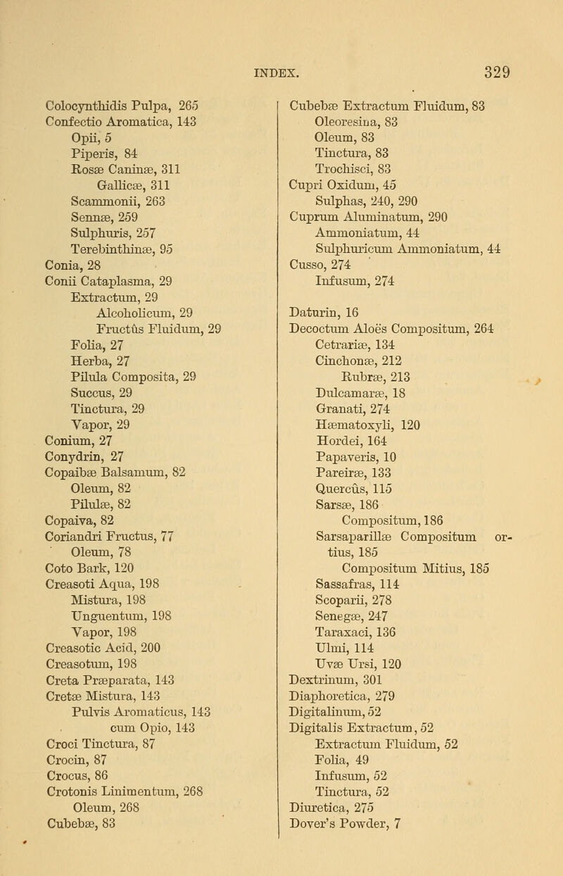 ColocyntMdis Pulpa, 265 Confectio Aromatica, 143 Opii, 5 Piperis, 84 Rosse Caninse, 311 Gallicse, 311 Scammonii, 263 Sennse, 259 Sulphtiris, 257 TerebintMnge, 95 Conia, 28 Conii Cataplasma, 29 Extracttim, 29 Alcoholiciun, 29 Fructus Fluidmn, 29 Folia, 27 Herba, 27 Pilula Composita, 29 Succus, 29 Tinctura, 29 Vapor, 29 Conium, 27 Conydrin, 27 Copaibee Balsamtim, 82 Oleum, 82 Pilulse, 82 Copaiva, 82 Coriandri Fructus, 77 Oleura, 78 Goto Bark, 120 Creasoti Aqxia, 198 Mistura, 198 Unguentum, 198 Vapor, 198 Creasotic Acid, 200 Creasotum, 198 Greta Prseparata, 143 Gretse Mistura, 143 Pulvis Aromaticus, 143 cum Opio, 143 Groci Tinctura, 87 Grocin, 87 Grocus, 86 Grotonis Linimentum, 268 Oleum, 268 Cubebse, 83 Cubebse Extractum Fluidum, 83 Oleoresina, 83 Oleum, 83 Tinctura, 83 Trochisci, 83 Gupri Oxidum, 45 Sulphas, 240, 290 Cuprum Aluminatum, 290 Ammoniatum, 44 Sulphuricum Ammoniatum, 44 Gusso, 274 Infusum, 274 Daturin, 16 Decoctum Aloes Compositum, 264 Getrarise, 134 Cinchonse, 212 Rubree, 213 Dulcamarse, 18 Granati, 274 HEematoxyli, 120 Hordei, 164 Papaveris, 10 Pareirse, 133 Quercus, 115 Sarsse, 186 Gompositum, 186 Sarsaparillse Gompositum or- tius, 185 Compositum Mitius, 185 Sassafras, 114 Scoparii, 278 Senegse, 247 Taraxaci, 136 Ulmi, 114 Uvse Ursi, 120 Dextrinum, 301 Diaphoretica, 279 Digitalinum, 52 Digitalis Extractum, 52 Extractum Fluidum, 52 Folia, 49 Infusum, 52 Tinctura, 52 Diuretica, 275 Dover's Powder, 7