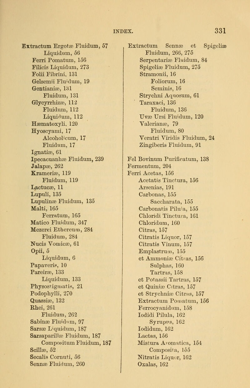 Extractum Ergotse Fluidum, 57 Liquidum, 56 Ferri Pomatum, 156 rilicis Liquidum, 273 Folii Fibrini, 131 Gelsemii Flu'dum, 19 Gentianiae, l'6l Fluidum, 131 Glycyrrhizae, 112 Fluidum, 112 Liquidum, 112 Haematosyli. 120 Hyoscyami, 17 Alcoholicum, 17 Fluidum, 17 Ignatise, 61 Ipecacuanhee Fluidum, 239 Jalapse, 262 Kramerise, 119 Fluidum, 119 La,ctucse, 11 Lupuli, 135 Lupulinae Fluidum, 135 Malti, 165 Ferratum, 165 Matico Fluidum, 347 Mezerei Ethereum, 284 Fluidum, 284 Nucis Vomicae, 61 Opii, 5 Liquidum, 6 Papaveris, 10 Pareirse, 133 Liquidum, 133 PhysosTigiiiatis, 21 Podophym, 270 Quassise, 132 Rhei, 261 Fluidum, 262 Sabinse Fluidum, 97 Sarsae Liquidum, 187 SarsaparillEe Fluidum, 187 Compos^itum Fluidum, 187 Scillae, 52 Secalis Cornuti, 56 Semiae Flui(3um, 260 Extractum Sennae et SpigelisB Fluidum, 266, 275 Serpentariae Fluidum, 84 Spigeliae Fluidum, 275 Stramonii, 16 Foliorum, 16 Seminis, 16 Strychni Aquosum, 61 Taraxaci, 136 Fluidum, 136 Uvae Ursi Fluidum, 120 Valerianae, 79 Fluidum, 80 Veratri Viridis Fluidum, 24 Zingiberis Fluidum, 91 Fel Bovinum Puriiicatum, 138 Fermentum, 204 Ferri Acetas, 156 Acetatis Tinctura, 156 Ai'senias, 191 Carbonas, 155 Saccliarata, 155 Carbonatis Pilu'a, 155 Chloridi Tinctura, 161 Chloridum, 160 Citras, 157 Citratis Liquor, 157 Citratis Vinum, 157 Emplastruiii, 155 et Ammoniae Cit' as, 156 Sulphas, 160 Tartras, 158 et Potassii Tartras, 157 et Quiniae Citras, 157 et Strycbniae Citrns, 157 Extractum Pomatum, 156 Ferrocyanidum, 158 lodidi Pilula, 162 Syrupiis, 162 lodidum, 162 Lactas, 156 Mistura A'omatica, 154 Composita, 155 Nitratis Liqu-.r, 162 Oxalas, 162