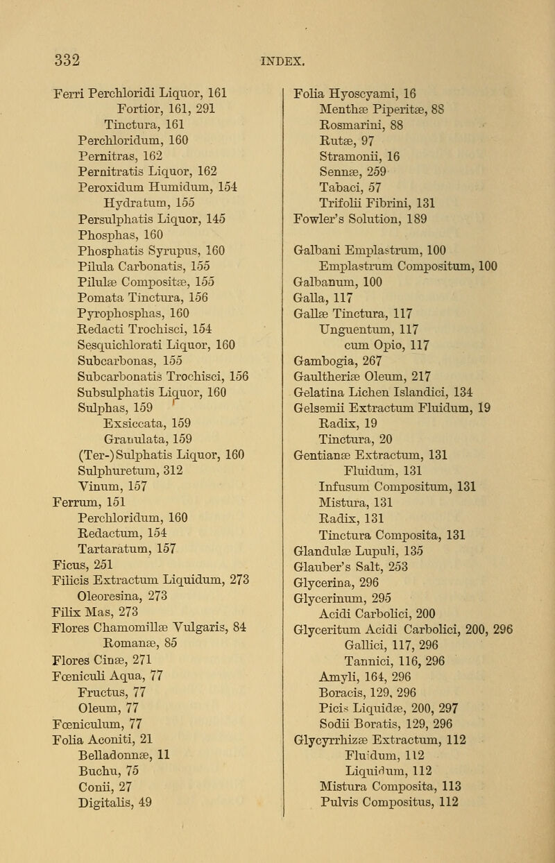 Ferri Perchloridi Liquor, 161 Fortior, 161, 291 Tinctnra, 161 Percliloridum, 160 Pernitras, 162 Pernitratis Liquor, 162 Peroxidum Hmnidum, 154 Hydra turn, 155 Persulphatis Liquor, 145 Phosplias, 160 Phosphatis Syrupus, 160 Pilula Carbonatis, 155 Pilulse Compositfe, 155 Pomata Tinctura, 156 Pyropliosphas, 160 Redacti Trocliisci, 154 Sesquichlorati Liquor, 160 Subcarbonas, 155 Subcarbonatis Trochisci, 156 Subsulphatis Liquor, 160 Sulphas, 159 Exsiccata, 159 Gratiulata, 159 (Ter-)Sulphatis Liquor, 160 Sulphuretura, 312 Vinum, 157 Ferrum, 151 Percbloridura, 160 Redactum, 154 Tartaratum, 157 Ficus, 251 Filicis Extractum Liquidum, 273 Oleoresina, 273 Filix Mas, 273 Flores Chamomillge Vulgaris, 84 Romanse, 85 Flores Cinse, 271 Foeniculi Aqua, 77 Fructus, 77 Oleum, 77 FcenicuLum, 77 Folia Aconiti, 21 Belladonnae, 11 Bucbu, 75 Conii, 27 Digitalis, 49 Folia Hyoscyami, 16 Mentbae Piperitae, 88 Rosmariui, 88 Rutse, 97 Stramonii, 16 Sennse, 259 Tabaci, 57 Trifolii Fibrini, 131 Fowler's Solution, 189 Galbani Emplastrum, 100 Emx^lastrum Compositum, 100 Galbanum, 100 GaUa, 117 GaUse Tinctura, 117 Unguentum, 117 cum Opio, 117 Gambogia, 267 Gaultherise Oleum, 217 Gelatina Lichen Islandici, 134 Gelsemii Extractum Fluidum, 19 Radix, 19 Tinctura, 20 Gentianse Extractum, 131 Fluidimi, 131 Infusum Compositum, 131 Mistura, 131 Radix, 131 Tinctura Com]DOsita, 131 Glandulse Lupvxli, 135 Glauber's Salt, 253 Glycerina, 296 Glyceriuum, 295 Acidi Carbohci, 200 Glyceritum Acidi Carbolici, 200, 296 GaUici, 117, 296 Tannici, 116, 296 Amyli, 164, 296 Boracis, 129, 296 Pici.'^ Liquidae, 200, 297 Sodii Boratis, 129, 296 Glycyrrhizse Extractum, 112 Fluidum, 112 Liquirlum, 112 Mistura Composita, 113 Pulvis Compositus, 112