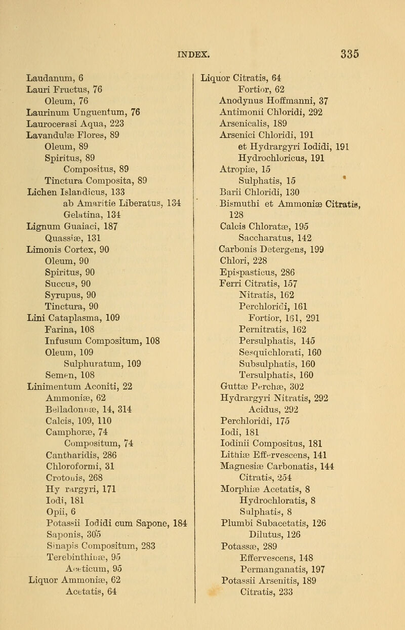 Laudanum, 6 Lauri Fructus, 76 Oleum, 76 Laurinum Unguentum, 76 Laurocerasi Aqua, 223 Lavandulae Flores, 89 Oleum, 89 Spiritus, 89 Compositus, 89 Tinctura Composita, 89 Lichen Islandicus, 133 ab Amaritie Liberatus, 134 Gektina, 134 Lignum Guaiaci, 187 Quass'se, 131 Limonis Cortex, 90 Oleum, 90 Spiritus, 90 Succus, 90 Syrupus, 90 Tinctura, 90 Lini Cataplasma, 109 Farina, 108 Infusum Compositum, 108 Oleum, 109 Sulphuratum, 109 Sem<^n, 108 Linimentum Aconiti, 22 Ammonlffi, 62 Belladontise, 14, 314 Calcis, 109, 110 Camphorge, 74 Compositum, 74 Cantharidis, 286 Chloroformi, 31 Crotouis, 268 Hy rargyri, 171 lodi, 181 Opii, 6 Potassii lodidi cum Sapone, 184 Saponis, 30'5 Sinapis Compositum, 283 Terebintliiuas, 95 A'ieticum, 95 Liquor Ammoniae, 62 Acetatis, 64 Liquor Citratis, 64 Fortior, 62 Anodynus Hoffmanni, 37 Antimonii Chloridi, 292 ArsenicaKs, 189 Arsenici Chloridi, 191 et Hydrargyri lodidi, 191 Hydrochloricus, 191 Atropiae, 15 Sulphatis, 15  Barii Chloridi, 130 Bismuthi et Ammoniae Citratis, 128 Calcis Chloratae, 195 Saccharatus, 142 Carbonis Detergens, 199 Chlori, 228 Epispastious, 286 Ferri Citratis, 157 Nitratis, 162 Perchloric! i, 161 Fortior, 161, 291 Pernitratis, 162 Persulphatis, 145 Se!=qiiichlorati, 160 Subsulphatis, 160 Tersulphatis, 160 Guttae Perchae, 302 Hydrargyri Nitratis, 292 Acidus, 292 Perchloridi, 175 lodi, 181 lodinii Compositus, 181 Lithiae Efff^rvescens, 141 Magnesiae Carbonatis, 144 Citratis, 254 Morphiae Acetatis, 8 Hydrochloratis, 8 Sulphatis, 8 Plumbi Subacetatis, 126 Dilutus, 126 Potassae, 289 EfEervescens, 148 Permanganatis, 197 Potassii Arsenitis, 189 Citratis, 233