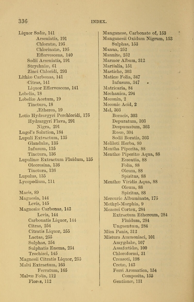 Liquor Sodse, 141 Arseniatis, 191 Chloratje, 195 ChlorinatEe, 195 EfEervescens, 140 Sodii Arseniatis, 191 Strychnias, 61 Zinci Chloridi, 293 Lithise Carbonas, 141 Citras, 141 Liquor EfEervescens, 141 Lobelia, 18 Lobelise Acetum, 19 Tinctura, 18 iEtherea, 19 Lotio Hydrargyri PercUoridi, 175 Hydrargyri Flava, 291 Nigra, 291 Lugol's Solution, 184 Lupuli Extractum, 135 Glandulse, 135 Infusum, 135 Tinctura, 136 Lupulinse Extractum Fluidum, 135 Oleoresina, 136 Tinctura, 136 Lupulus, 135 Lycopodium, 111 Macis, 89 Magnesia, 144 Levis, 145 Magnesise Carbonas, 143 Levis, 144 Carbonatis Liquor, 144 Citras, 254 Citratis Liquor, 255 Lactas, 255 Sulphas, 254 Sulphatis Enema, 254 Trocliisci, 145 Magnesii Citratis Liquor, 255 Malta Extractum, 165 Eerratum, 165 MalvEe Folia, 112 Florss, 112 Manganese, Carbonate of, 153 Manganesii Oxidum Nigrum, 153 Sulphas, 153 Manna, 252 Mannite, 252 Marmor Album, 312 Martialia, 151 Mastiche, 303 Maticse Folia, 347 Infusum, 347 « Matricaria, 84 Mechanica, 294 Meconin, 2 Meconic Acid, 2 Mel, 303 Boracis, 303 Depuratiun, 303 Despumatum, 303 Hosffi, 304 Sodii Boratis, 303 MelUoti Herba, 80 Mentha Piperita, 88 Menthse Piperitae Aqua, 88 Essentia, 88 Folia, 88 Oleum, 88 Spiritus, 88 Menthse Yiridis Aqua, 88 Oleum, 88 Spiritus, 88 Mercuric Albuminate, 175 Methyl-Morphia, 9 Mezerei Cortex, 284 Extractum Ethereum, 284 Fluidum, 284 Unguentum, 284 Mica Panis, 312 Mistura Ammoniaci, 101 Amygdalae, 107 AssafoetidEe, 100 Chloroformi, 31 Creasoti, 198 Creta3, 143 Ferri Aromatica, 154 Composita, 155 Gentiana:^, 131