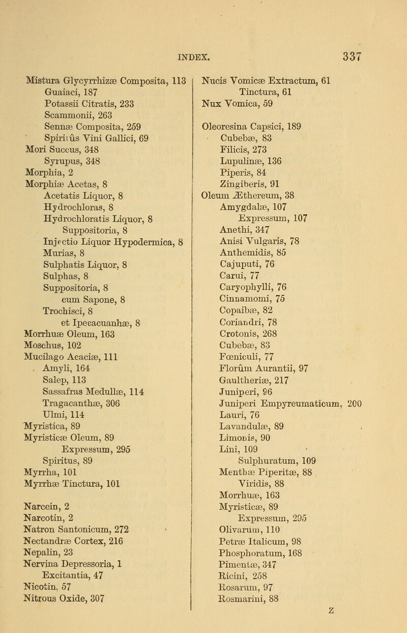 Mistura GlycyrrMzse Composita, 113 Guaiaci, 187 Potassii Citratis, 233 Scammonii, 263 Sennee Composita, 259 Spirit us Vim GaUici, 69 Mori Succus, 348 Syrupus, 348 Morphia, 2 MorpMae Acetas, 8 Acetatis Liquor, 8 Hydrochloras, 8 Hydrochloratis Liquor, 8 Suppositoria, 8 Injectio Liquor Hypodennica, 8 Murias, 8 Sulphatis Liquor, 8 Sulphas, 8 Suppositoria, 8 cum Sapone, 8 Trochisci, 8 et Ipecacuauhse, 8 MorrhusB Oleum, 163 Moschus, 102 Mucilago Acaciae, 111 . Amyli, 164 Salep, 113 Sassafras Medullse, 114 Tragacantlise, 306 ULui, 114 Myristica, 89 Myristicee Oleum, 89 Expressum, 295 Spiritus, 89 Myrrha, 101 Myrrlise Tinctura, 101 Narcein, 2 Narcotin, 2 Natron Santonicum, 272 Nectandrse Cortex, 216 Nepalin, 23 Nerviaa Depressorla, 1 Excitantia, 47 Nicotin, 57 Nitrous Oxide, 307 Nucis Vomicae Extractum, 61 Tiactura, 61 Nux Vomica, 59 Oleoresina Capsici, 189 Cubebse, 83 Filicis, 273 Lupulinae, 136 Piperis, 84 Zingiberis, 91 Oleum ^thereum, 38 Amygdalae, 107 Expressum, 107 Anethi, 347 Anisi Vulgaris, 78 Anthemidis, 85 Cajuputi, 76 Carui, 77 Caryophylli, 76 Cinnamomi, 75 Copaibae, 82 Coriandri, 78 Crotonis, 268 Cubebae, 83 Foeniculi, 77 Florum Aurantii, 97 Gaultheriae, 217 Juniperi, 96 Juniperi Empyreumaticum, 200 Lauri, 76 Lavandulae, 89 LimoDis, 90 Lini, 109 Sulphuratum, 109 Menthae Piperitae, 88 Viridis, 88 Morrhuae, 163 Myristicae, 89 Expressum, 295 Oli varum, 110 Petrae Italicum, 98 Phosphoratum, 168 Pimento, 347 E-icini, 258 Rosarum, 97 Rosmarini, 88