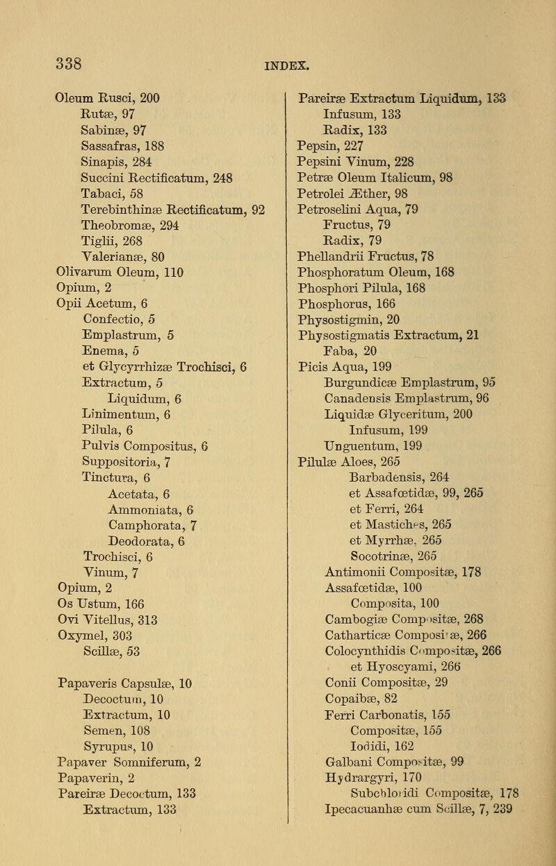 Oleum Rusci, 200 Rutse, 97 Sabinse, 97 Sassafras, 188 Sinapis, 284 Succini Rectificatum, 248 Tabaci, 58 Terebinthinffi Rectificatum, 92 Theobromse, 294 Tiglii, 268 Valerianae, 80 Olivarum Oleum, 110 Opium, 2 Opii Acetum, 6 Confectio, 5 Emplastrum, 5 Enema, 5 et Glycyrrhizee Trochisci, 6 Extractutn, 5 Liquidum, 6 Linimentum, 6 Pilula, 6 Pulvis Compositus, 6 Suppositoria, 7 Tinctura, 6 Acetata, 6 Ammoniata, 6 Camphorata, 7 Deodorata, 6 Trochisci, 6 Vinum, 7 Opium, 2 Os Ustum, 166 Ovi Vitellus, 313 Oxymel, 303 Scillse, 53 Capsulse, 10 Decoctum, 10 Extractum, 10 Semen, 108 Syrupus, 10 Papaver Somniferum, 2 Papaverin, 2 Pareirse Decoctum, 133 Extractum., 133 Pareirse Extractum Liquidxuiij 1S3 Infusum, 133 Radix, 133 Pepsin, 227 Pepsini Vinum, 228 Petrse Oleum Italicum, 98 Petrolei ^ther, 98 Petroselini Aqua, 79 Eructus, 79 Radix, 79 Pbellandrii Eructus, 78 Phosphoratum Oleum, 168 Pbosphori Pilula, 168 Phospborus, 166 Physostigmin, 20 Pbysostigmatis Extractum, 21 Faba, 20 Picis Aqua, 199 Burgundicse Emplastrum, 95 Canadensis Emplastrum, 96 Liquidae Glyceritum, 200 Infusum, 199 Unguentum, 199 Pilulse Aloes, 265 Barbadensis, 264 et Assafoetidse, 99, 265 et Ferri, 264 et MasticliHS, 265 et Myrrhee. 265 Socotrinae, 265 Antimonii Compositae, 178 Assafcetidae, 100 Compnsita, 100 Cambogiae Comp'tsitge, 268 Catharticae Composi'ae, 266 Colocynthidis CnmxDo^itae, 266 et Hyoscyami, 266 Conii Compositae, 29 Copaibse, 82 Ferri Carbonatis, 155 Compositae, 155 lodidi, 162 Galbani Compositae, 99 Hydrargyri, 170 Subchloridi Compositae, 178 Ipecacuanhse cum Scillae, 7, 239