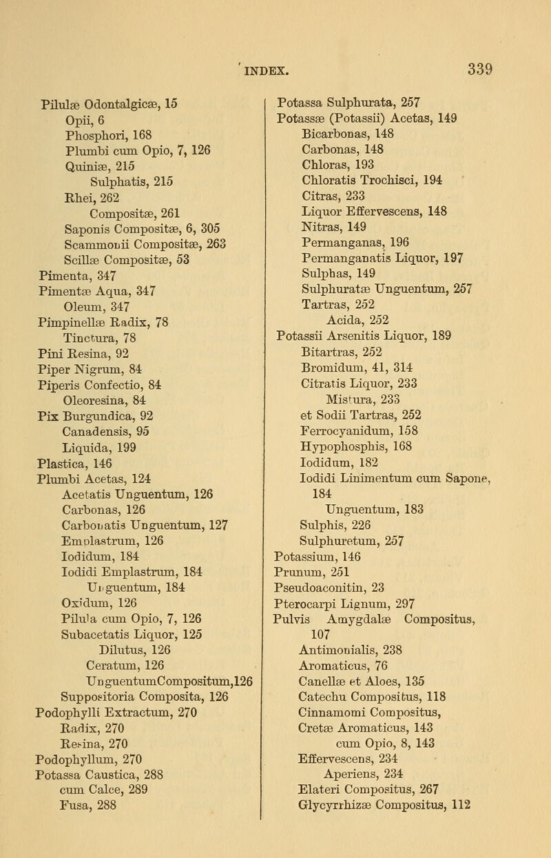 Pilulse Odontalgicse, 15 Opii, 6 Phosphor!, 168 Plmnbi cum Opio, 7, 126 Quinise, 215 Sulphatis, 215 Rhei, 262 Compositae, 261 Saponis Compositse, 6, 305 Scammouii Compositse, 263 Scillse Compositse, 53 Pimeuta, 347 Pimentae Aqua, 347 Oleum, 347 Pimpinellse Radix, 78 Tinctura, 78 Pini E,esina, 92 Piper Nigrum, 84 Piperis Confectio, 84 Oleoresina, 84 Pix Burgundica, 92 Canadensis, 95 Liquida, 199 Plastica, 146 Plumbi Acetas, 124 Acetatis Unguentum, 126 Carbonas, 126 Carbouatis Uaguentum, 127 Emolaatrum, 126 lodidum, 184 lodidi Emplastrum, 184 Uiiguentum, 184 Oxidiim, 126 Pilula cum Opio, 7, 126 Subacetatis Liquor, 125 Dilutus, 126 Ceratum, 126 Ud guentumCompositiim,126 Suppoeitoria Composita, 126 Podophylli Extractum, 270 Radix, 270 Retina, 270 Podophyllum, 270 Potassa Caustica, 288 cum Calce, 289 Fusa, 288 Potassa Sulphurata, 257 Potassse (Potassii) Acetas, 149 Bicarbonas, 148 Carbonas, 148 Chloras, 193 Chloratis Trochisci, 194 Citras, 233 Liquor Effervescens, 148 Nitras, 149 Permanganas, 196 Permanganatis Liquor, 197 Sulphas, 149 Sulphuratse Unguentum, 257 Tartras, 252 Acida, 252 Potassii Arsenitis Liquor, 189 Bitartras, 252 Bromidimi, 41, 314 Citratis Liquor, 233 Mistura, 233 et Sodii Tartras, 252 Ferrocyanidum, 158 Hypophosphis, 168 lodidam, 182 lodidi Lim'mentum cum Sapone, 184 Unguentum, 183 Sulphis, 226 Sulphuretum, 257 Potassium, 146 Prunum, 251 Pseudoaconitin, 23 Pterocarpi Lignum, 297 Pulvis Amygdalae Compositus, 107 Antimonialis, 238 Aromaticus, 76 Canellse et Aloes, 135 Catechu Compositus, 118 Cinnamomi Compositus, Cretee Aromaticus, 143 cum Opio, 8, 143 EfEervescens, 234 Aperiens, 234 Elateri Compositus, 267 Glycyrrhizae Compositus, 112