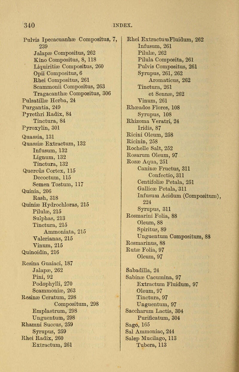 Pulvis Ipecacuanhae Compositus, 7, 239 Jalapae Compositus, 262 Kino Compositus, 8, 118 Liquiritise Compositus, 260 Opii Compositus, 6 Rhei Compositus, 261 Scammonii Compositus, 263 Tragacanthse Compositus, 306 Pulsatillse Herba, 24 Purgantia, 249 Pyrethri Radix, 84 Tinctura, 84 Pyroxylin, 301 Quassia, 131 Quassise Extractum, 132 Infusum, 132 Ligniim, 132 Tinctura, 132 Quercus Cortex, 115 Decoctum, 115 Semen Tostum, 117 Quinia, 206 Rash, 318 Quiniae HydrocMoras, 215 Pilute, 215 Sulpiias, 213 Tinctura, 215 Ammoniata, 215 Yalerianas, 215 Vinum, 215 Quinoidin, 216 Resina Guaiaci, 187 Jalapse, 262 Pini, 92 Podophylli, 270 Scammonise, 263 Resinse Ceratum, 298 Compositum, 298 Emplastrum, 298 Unguentum, 298 Rhamni Succus, 259 Syrupus, 259 Rhei Radix, 260 Extractum, 261 Rhei ExtractumFluidum, 262 Infusum, 261 Pilulee, 262 Pilula Composita, 261 Pulvis Compositus, 261 Syrupus, 261, 262 Axomaticus, 262 Tinctura, 261 et Sennas, 262 Yinum, 261 Rhoeados Flores, 108 Syrupus, 108 Rhizoma Veratri, 24 Iridis, 87 Ricini Oleiun, 258 Ricinin, 258 Rochelle Salt, 252 Rosarum Oleum, 97 Rosae Aqua, 251 Caninae Fructus, 311 Confectio, 311 Centifoliae Petala, 251 GaUicae Petala, 311 Infusum Acidum (Compositum). 224 Syrupus, 311 Rosmarini Folia, 88 Oleum, 88 Spiritus, 89 Unguentum Compositum, 88 Rosmarinus, 88 Rutae FoUa, 97 Oleum, 97 Sabadilla, 24 Sabinae Cacumina, 97 Extractum Fluidum, 97 Oleum, 97 Tinctura, 97 Unguentum, 97 Saccharum Lactis, 304 Purificatum, 304 Sago, 165 Sal Ammoniac, 244 Salep Mucilago, 113 Tubera, 113 1