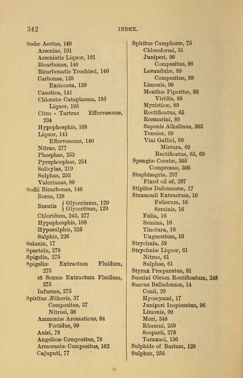 Sodae Acetas, 140 Arsenias, 191 Arseniatis Liquor, 191 Bicarbonas, 140 Bicarbonatis TrocMsci, 140 Carbonas, 139 Exsiccata, 139 Caustica, 141 Chloratse Cataplasma, 195 Liquor, 195 Citro - Tartras Effervescens, 234 Hypophosphis, 168 Liquor, 141 Effervescens, 140 Mtras, 277 Phosphas, 253 Pyrophosphas, 254 Salicylas, 219 Sulphas, 253 Valerianas, 80 Sodii Bicarbonas, 140 Boras, 128 B Gratis ( Glycerinum, 129 \ Glyceritmn, 129 Chloridum, 243, 277 Hypopbosphis, 168 HyposulpMs, 225 SulpMs, 226 Solanin, 17 Spartem, 278 Spigelia, 275 SpigeUse Extractum Fluidum, 275 et Sennse Extractum Fluiduni, 275 Infusum, 275 Spiritus JEtberis, 37 Compositus, 37 Nitrosi, 38 Ammonise Aromaticus, 64 Foetidus, 99 Anisi, 78 Angelic89 Compositus, 78 Armoracise Compositus, 102 Cajuputi, 77 Spiritus CampborsB, 75 Cbloroformi, 31 Juniperi, 96 Compositus, 96 Lavandulae, 89 Compositus, 89 Limonis, 90 Mentbae Piperitse, 88 Viridis, 88 Myristicae, 89 Rectificatus, 65 Rosmarini, 89 Saponis Alkalinus, 305 Tenuior, 69 Vini Gallici, 69 Mistura, 69 Rectificatus, 65, 69 Spongiae Ceratae, 305 CompressEe, 306 Stapbisagria, 297 Fixed oil of, 297 Stipites Dulcamaras, 17 Stramonii Extractum, 16 Foliorum, 16 Seminis, 16 FoHa, 16 Semina, 16 Tinctura, 16 Unguentxun, 16 Strychnia, 59 Strychniae Liquor, 61 Nitras, 61 Sulphas, 61 Styrax Praeparatus, 81 Succini Oleum Rectificatum, 248 Succus Belladonnae, 14 Conii, 29 Hyoscyami, 17 Juniperi Inspissatus, 96 Limonis, 90 Mori, 348 Rbanmi, 259 Scoparii, 278 Taraxaci, 136 Sulphide of Barium, 129 Sulphur, 256