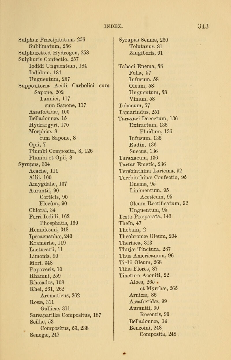 Sulphur Prsecipitatum, 256 Sublimatum, 256 Sulphuretted Hydrogen, 258 Sulphuris Confectio, 257 lodidi Unguentum, 184 lodidum, 184 Unguentum, 257 Suppositoria Acidi Carbolici cum Sapone, 202 Tannic!, 117 cum Sapone, 117 Assafoetidse, 100 Belladonnse, 15 Hydrargyri, 170 Morphlae, 8 cum Sapone, 8 Opii, 7 Plumbi Composita, 8, 126 Plumbi et Opii, 8 Syrupus, 304 Acaciae, 111 Aim, 100 Amygdalse, 107 Aurantii, 90 Corticis, 90 riorum, 90 Chloral, 34 Ferri lodidi, 162 Phosphatis, 160 Hemidesmi, 348 Ipecacuanhse, 240 KramerisB, 119 Lactucarii, 11 Limonis, 90 Mori, 348 Papaveris, 10 Rhamni, 259 Rhoeados, 108 Rhei, 261, 262 Aromaticus, 262 Rosse, 311 Gallicae, 311 Sarsaparillse Compositus, 187 Scillse, 53 Compositus, 53, 238 Senegse, 247 Syrupus Sennse, 260 Tolutanus, 81 Zingiberis, 91 Tabaci Enema, 58 Foha, 57 Infusum, 58 Oleum, 58 Unguentum, 58 Vinum, 58 Tabacum, 57 Tamarindus, 251 Taraxaci Decoctum, 136 Extractum, 136 Fluidum, 136 Infusum, 136 Radix, 136 Succus, 136 Taraxacum, 136 Tartar Emetic, 236 Terebinthina Laricina, 92 Terebinthinse Confectio, 95 Enema, 95 Linimentum, 95 Aceticum, 95 Oleum Rectiflcatum, 92 Unguentum, 95 Testa Praeparata, 143 Thein, 47 Thebain, 2 Theobromse Oleum, 294 Theriaca, 313 ThujsB Tinctura, 287 Thus Americanum, 96 Tiglii Oleum, 268 THiaB Flores, 87 Tinctura Aconiti, 22 Aloes, 265 . et Myrrhse, 265 Amicse, 86 Assafoetidae, 99 Aurantii, 90 Recentis, 90 Belladonnse, 14 Benzoini, 248 Composita, 248