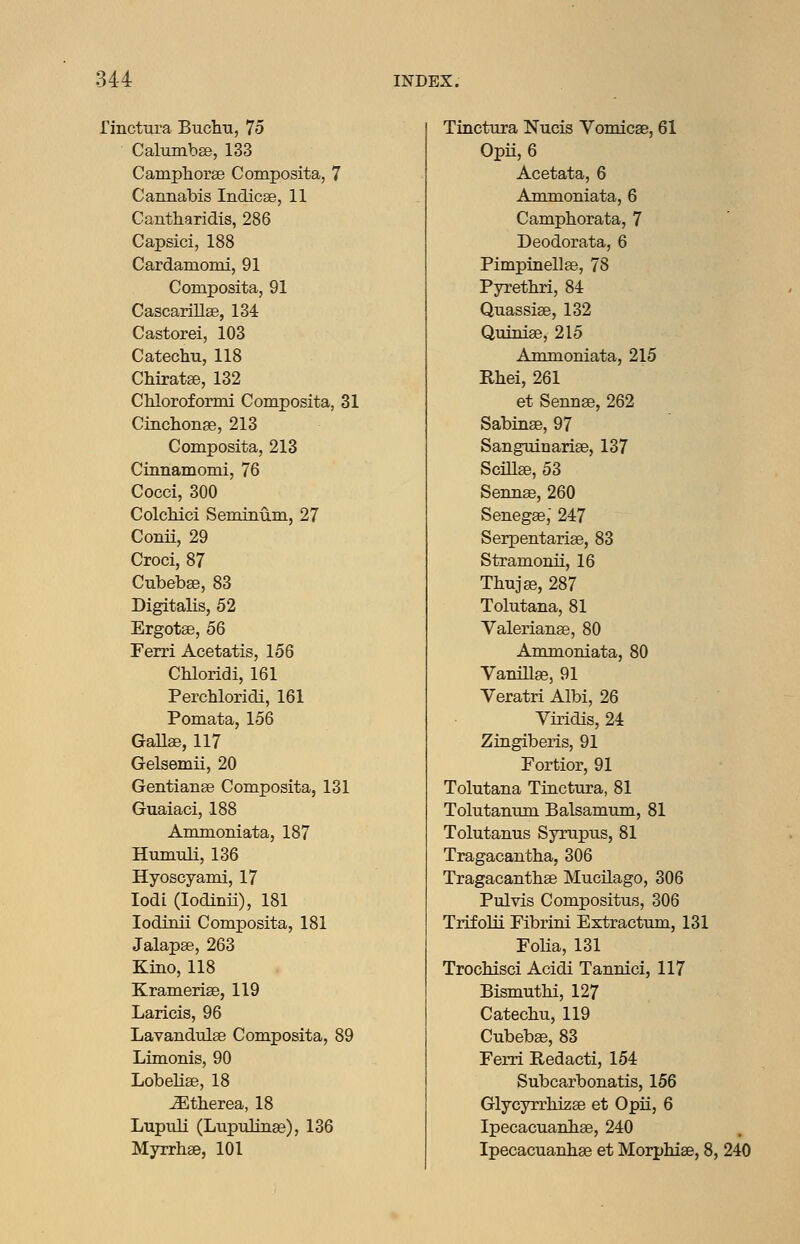 rinctura Buchn, 75 Calumbse, 133 Camphoi-se Composita, 7 Cannabis Indicae, 11 Cantharidis, 286 Capsici, 188 Cardamomi, 91 Composita, 91 Cascarillae, 134 Castorei, 103 Catechu, 118 Chiratae, 132 Chloroformi Composita, 31 Cinchonge, 213 Composita, 213 Cinnamomi, 76 Cocci, 300 Colchici Seminum, 27 Conii, 29 Croci, 87 Cubebffi, 83 Digitalis, 52 Ergotse, 56 Ferri Acetatis, 156 Chloridi, 161 Perchloridi, 161 Pomata, 156 GaUse, 117 Gelsemii, 20 Gentianae Composita, 131 Guaiaci, 188 Ammoniata, 187 Humuli, 136 Hyoscyami, 17 lodi (lodinii), 181 lodinii ComxDOsita, 181 Jalapse, 263 Kino, 118 Kramerise, 119 Laricis, 96 Lavandiilae Composita, 89 Limonis, 90 Lobelise, 18 ^therea, 18 Lupuli (Lupulinse), 136 Myrrhae, 101 Tinctura Nucis Vomicse, 61 Opii, 6 Acetata, 6 Ammoniata, 6 Camphorata, 7 Deodorata, 6 Pimpinellae, 78 Pyrethri, 84 Quassias, 132 Quinias, 215 Ammoniata, 215 Rhei, 261 et Sennae, 262 Sabinse, 97 Sanguinariae, 137 Scillae, 53 Sennae, 260 Senegae,' 247 Serpentariae, 83 Stramonii, 16 Thujae, 287 Tolutana, 81 Valerianae, 80 Ammoniata, 80 Vanillae, 91 Veratri Albi, 26 Viridis, 24 Zingiberis, 91 Fortior, 91 Tolutana Tinctura, 81 Tolutanum Balsamum, 81 Tolutanus Syrupus, 81 Tragacantba, 306 Tragacantbae Mucilago, 306 Pulvis Compositus, 306 Trifolii Fibrini Extractum, 131 Folia, 131 TrocMsci Acidi Tannici, 117 Bismutbi, 127 Catechu, 119 Cubebae, 83 Ferri Redacti, 154 Subcarbonatis, 156 Glycyrrhizae et Opii, 6 Ipecacuanhae, 240 Ipecacuanhae et Morphise, 8, 240