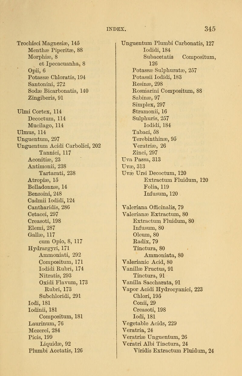 Trochisci Magnesise, 145 Menthse Piperitse, 88 MorphiaB, 8 et Ipecacuanlia, 8 Opii, 6 Potassse Chloratis, 194 Santonini, 272 Sodse Bicarbonatis, 140 Zingiberis, 91 Ulmi Cortex, 114 Decoctum, 114 Mucilago, 114 Ulmus, 114 Unguentmn, 297 TJnguentum Acidi Carbolici, 202 Tannici, 117 Aconitise, 23 Antimonii, 238 Tartarati, 238 Atropise, 15 Belladonnse, 14 Benzoini, 248 Cadmii lodidi, 124 Cantharidis, 286 Cetacei, 297 Creasoti, 198 Elemi, 287 GaUee, 117 cum Opio, 8, 117 Hydrargyri, 171 Ammoniati, 292 Compositum, 171 lodidi Rubri, 174 Nitratis, 293 Oxidi Flavum, 173 Rubri, 173 Subchloridi, 291 lodi, 181 lodinii, 181 Compositum, 181 Laurinum, 76 Mezerei, 284 Picis, 199 Liquidse, 92 Pltiinbi Acetatis, 126 Unguentum Plumbi Carbonatis, 127 lodidi, 184 Subacetatis Compositum, 126 Potassse Sulpliuratse, 257 Potassii lodidi, 183 Resiase, 298 Rosmarioi Compositum, 88 Sabinse,. 97 Simplex, 297 Stramonii, 16 Sulphuris, 257 lodidi, 184 Tabaci, 58 Terebinthinse, 95 Veratrise, 26 Zinci, 297 Uva Passa, 313 Uvse, 313 Uvae Ursi Decoctum, 120 Extractum Fluidum, 120 Folia, 119 Infusum, 120 Valeriana Officinalis, 79 Valerianae Extractum, 80 Extractum Fluidum, 80 Infusimi, 80 Oleum, 80 Radix, 79 Tinctura, 80 Ammoniata, 80 Valerianic Acid, 80 Vanillse Fructus, 91 Tinctura, 91 Vanilla Saccharata, 91 Vapor Acidi Hydrocyanici, 223 CUori, 195 Conii, 29 Creasoti, 198 lodi, 181 Vegetable Acids, 229 Veratria, 24 Veratrise Unguentum, 26 Veratri Albi Tinctiira, 24 Viridis Extractum Fluidum, 24