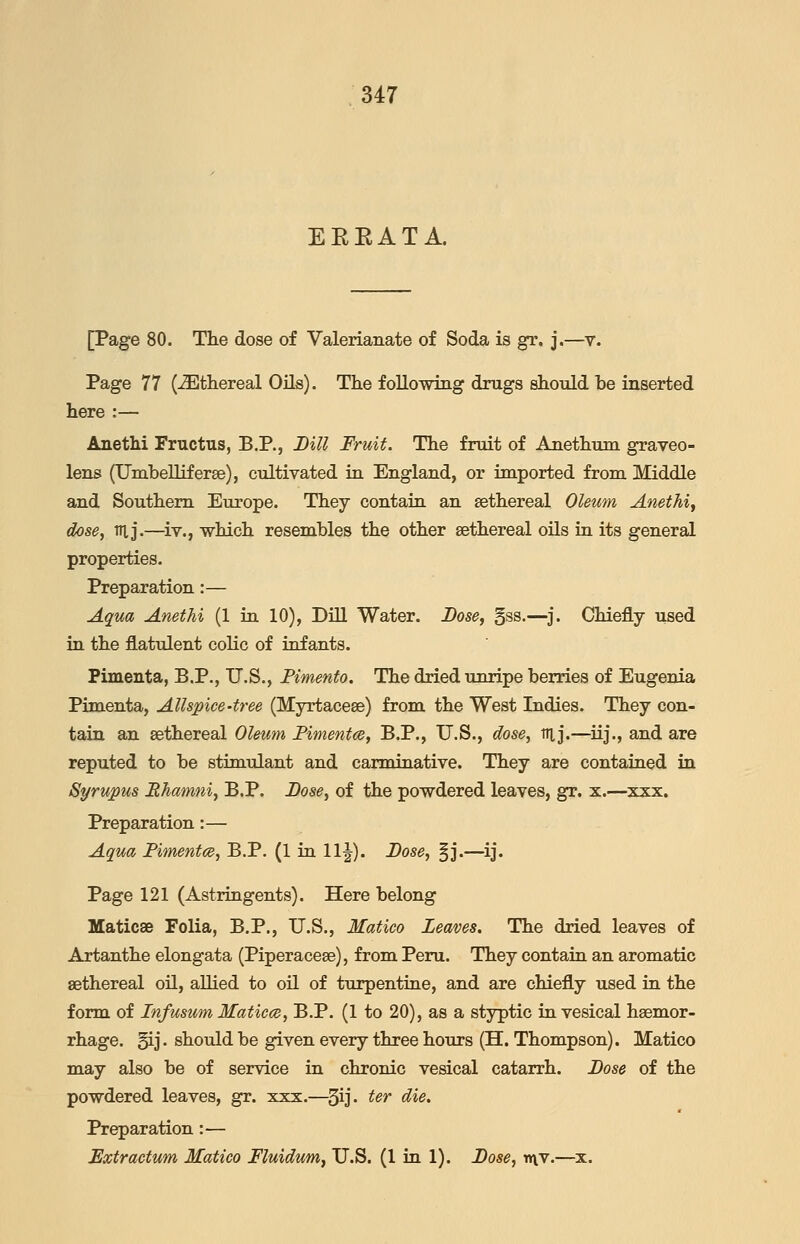 EEEATA. [Page 80. The dose of Valerianate of Soda is gr. j.—v. Page 77 (-Ethereal Oils). The following drugs should be inserted here :— Anethi Fructus, B.P., Bill Fruit. The fruit of Anethum graveo- lens (UmbeUiferse), cultivated iu England, or imported from Middle and Southern Europe. They contaia an sethereal Oleum Anethij dose, Til j.—^iv., which resembles the other sethereal oils ia its general properties. Preparation:— Aqua Anethi (1 in 10), Dill Water. Lose, gss.—j. Chiefly used iu the flatulent colic of infants. Pimenta, B.P., U.S., Pimento. The dried unripe berries of Eugenia Pimenta, Allspice-tree (Myrtacese) from the West Indies. They con- tain an sethereal Oleum Fimentce, B.P., U.S., dose, itl j.—iij., and are reputed to be stimulant and carminative. They are contained in Syrupus Rhamni, B.P. Bose, of the powdered leaves, gr. x.—xxx. Preparation:— Aqua Fimentce, B.P. (1 in 11 J). Bose, |j.—ij. Page 121 (Astringents). Here belong Maticse Folia, B.P., U.S., Matico Leaves. The dried leaves of Artanthe elongata (Piperacese), from Peru. They contain an aromatic sethereal oil, allied to oil of turpentine, and are chiefly used in the form of Infusum Matiece, B.P. (1 to 20), as a styptic in vesical haemor- rhage. §ij. should be given every three hours (H. Thompson). Matico may also be of service in chronic vesical catarrh. Bose of the powdered leaves, gr. xxx.—^3ij- ^^^ ^*^« Preparation:— Extraetum Matico Fluidum, U.S. (1 in 1). Bose, v\v.—x.