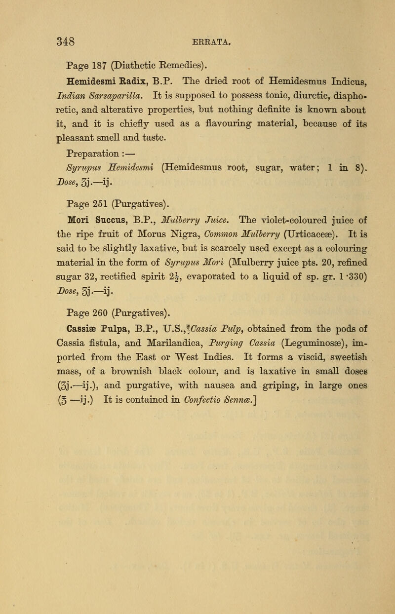 Page 187 (Diathetic Eemedies). Hemidesmi Radix, B.P. The dried root of Hemidesmus Indicus, Indian Sarsaparilla. It is supposed to possess tonic, diuretic, diapho- retic, and alterative properties, but nothing definite is known about it, and it is chiefly used as a flavouring material, because of its pleasant smell and taste. Preparation:— Syrupus JSemidesmi (Hemidesmus root, sugar, water; 1 in 8). Dose, 3j.—ij. Page 251 (Purgatives). Mori Succus, B.P., Mulberry Juice. The violet-coloured juice of the ripe fruit of Morus Nigra, Common Mulberry (Urticacese). It is said to be slightly laxative, but is scarcely used except as a colouring material in the form of Syrupus Mori (Mulberry juice pts. 20, refined sugar 32, rectified spirit 2|, evaporated to a liquid of sp. gr. 1 -330) Dose, 5j-—ij- Page 260 (Purgatives). Cassiae Pulpa, P.P., V.^.^^Cassia Fulp, obtained from the pods of Cassia fistula, and Marilandica, Purging Cassia (Leguminosse), im- ported from the East or West Indies. It forms a viscid, sweetish mass, of a brownish black colour, and is laxative ia small doses (5j.—^ij.), and purgative, with nausea and griping, in large ones (5 —ij.) It is contained in Confeetio Sennee.']