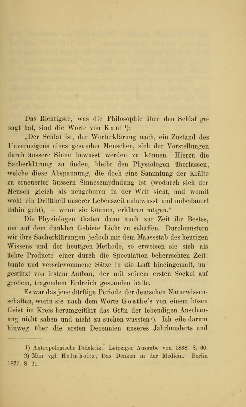 Das Richtigste, was die Philosophie über den Schlaf ge- sagt hat, sind die Worte von Kant1): „Der Schlaf ist, der Worterklärung nach, ein Zustand des Unvermögens eines gesunden Menschen, sich der Vorstellungen durch äussere Sinne bewusst werden zu können. Hierzu die Sacherklärung zu finden, bleibt den Physiologen tiberlassen, welche diese Abspannung, die doch eine Sammlung der Kräfte zu erneuerter äussern Sinnesempfindung ist (wodurch sich der Mensch gleich als neugeboren in der Welt sieht, und womit wohl ein Dritttheil unserer Lebenszeit unbewusst und unbedauert dahin geht), — wenn sie können, erklären mögen. Die Physiologen thaten dann auch zur Zeit ihr Bestes, um auf dem dunklen Gebiete Licht zu schaffen. Durchmustern wir ihre Sacherklärungen jedoch mit dem Maassstab des heutigen Wissens und der heutigen Methode, so erweisen sie sich als ächte Producte einer durch die Speculation beherrschten Zeit: bunte und verschwommene Sätze in die Luft hineingemalt, un- gestützt von festem Aufbau, der mit seinem ersten Sockel auf grobem, tragendem Erdreich gestanden hätte. Es war das jene dürftige Periode der deutschen Naturwissen- schaften, worin sie nach dem Worte Goethe's von einem bösen Geist im Kreis herumgeführt das Grün der lebendigen Anschau- ung nicht sahen und nicht zu suchen wussten2). Ich eile darum hinweg über die ersten Decennien unseres Jahrhunderts und 1) Antropologische Didaktik. Leipziger Ausgabe von 1838. S. 60. 2) Man vgl. Helmholtz, Das Denken in der Medicin. Berlin 1877. S. 21.