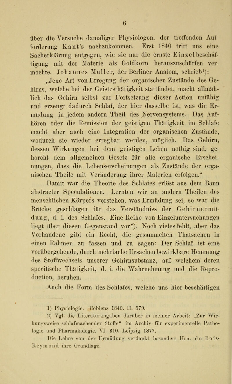 über die Versuche damaliger Physiologen, der treffenden x\uf- f orderung Kant's nachzukommen. Erst 1840 tritt uns eine Sacherklärung entgegen, wie sie nur die ernste Einzelbeschäf- tigung mit der Materie als Goldkorn herauszuschürfen ver- mochte. Johannes Müller, der Berliner Anatom, schrieb1): „Jene Art von Erregung der organischen Zustände des Ge- hirns, welche bei der Geistesthätigkeit stattfindet, macht allmäh- lich das Gehirn selbst zur Fortsetzung dieser Action unfähig und erzeugt dadurch Schlaf, der hier dasselbe ist, was die Er- müdung in jedem andern Theil des Nervensystems. Das Auf- hören oder die Kemission der geistigen Thätigkeit im Schlafe macht aber auch eine Integration der organischen Zustände, wodurch sie wieder erregbar werden, möglich. Das Gehirn, dessen Wirkungen bei dem geistigen Leben nöthig sind, ge- horcht dem allgemeinen Gesetz für alle organische Erschei- nungen, dass die Lebenserscheinungen als Zustände der orga- nischen Theile mit Veränderung ihrer Materien erfolgen. Damit war die Theorie des Schlafes erlöst aus dem Bann abstracter Speculationen. Lernten wir an andern Theilen des menschlichen Körpers verstehen, was Ermüdung sei, so war die Brücke geschlagen für das Verständniss der Gehirnermü- dung, d. i. des Schlafes. Eine Keine von Einzeluntersuchungen liegt über diesen Gegenstand vor2). Noch vieles fehlt, aber das Vorhandene gibt ein Kecht, die gesammelten Thatsachen in einen Bahmen zu fassen und zu sagen: Der Schlaf ist eine vorübergehende, durch mehrfache Ursachen bewirkbare Hemmung des Stoffwechsels unserer Gehirnsubstanz, auf welchem deren specifische Thätigkeit, d. i. die Wahrnehmung und die Kepro- duction, beruhen. Auch die Form des Schlafes, welche uns hier beschäftigen 1) Physiologie. Coblenz 1840. II. 579. 2) Vgl. die Literaturangaben darüber in meiner Arbeit: „Zur Wir- kungsweise schlafmachender Stoffe im Archiv für experimentelle Patho- logie und Pharmakologie. VI. 310. Leipzig 1877. Die Lehre von der Ermüdung verdankt besonders Hrn. du Bois- Reymond ihre Grundlage.