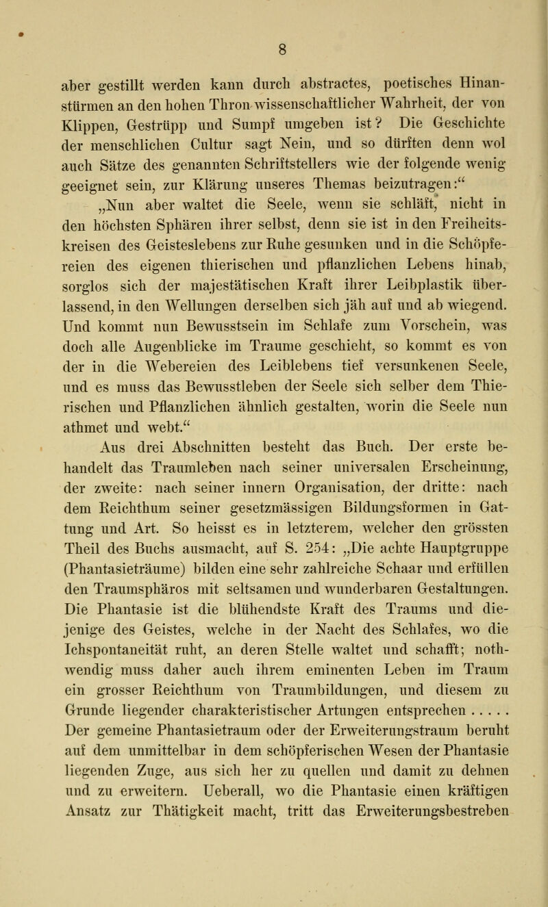 aber gestillt werden kann durch abstractes, poetisches Hinan- sttirmen an den hohen Thron wissenschaftlicher Wahrheit, der von Klippen, Gestrüpp und Sumpf umgeben ist? Die Geschichte der menschlichen Cultur sagt Nein, und so dürften denn wol auch Sätze des genannten Schriftstellers wie der folgende wenig- geeignet sein, zur Klärung unseres Themas beizutragen: „Nun aber waltet die Seele, wenn sie schläft, nicht in den höchsten Sphären ihrer selbst, denn sie ist in den Freiheits- kreisen des Geisteslebens zur Ruhe gesunken und in die Schöpfe- reien des eigenen thierischen und pflanzlichen Lebens hinab, sorglos sich der majestätischen Kraft ihrer Leibplastik über- lassend, in den Wellungen derselben sich jäh auf und ab wiegend. Und kommt nun Bewusstsein im Schlafe zum Vorschein, was doch alle Augenblicke im Traume geschieht, so kommt es von der in die Webereien des Leiblebens tief versunkenen Seele, und es muss das Bewusstleben der Seele sich selber dem Thie- rischen und Pflanzlichen ähnlich gestalten, worin die Seele nun athmet und webt. Aus drei Abschnitten besteht das Buch. Der erste be- handelt das Traumleben nach seiner universalen Erscheinung, der zweite: nach seiner innern Organisation, der dritte: nach dem Reichthum seiner gesetzmässigen Bildungsformen in Gat- tung und Art. So heisst es in letzterem, welcher den grössten Theil des Buchs ausmacht, auf S. 254: „Die achte Hauptgruppe (Phantasieträume) bilden eine sehr zahlreiche Schaar und erfüllen den Traumsphäros mit seltsamen und wunderbaren Gestaltungen. Die Phantasie ist die blühendste Kraft des Traums und die- jenige des Geistes, welche in der Nacht des Schlafes, wo die Ichspontaneität ruht, an deren Stelle waltet und schafft; noth- wenclig muss daher auch ihrem eminenten Leben im Traum ein grosser Reichthum von Traumbildungen, und diesem zu Grunde liegender charakteristischer Artungen entsprechen Der gemeine Phantasietraum oder der Erweiterungstraum beruht auf dem unmittelbar in dem schöpferischen Wesen der Phantasie liegenden Zuge, aus sich her zu quellen und damit zu dehnen und zu erweitern. Ueberall, wo die Phantasie einen kräftigen Ansatz zur Thätigkeit macht, tritt das Erweiterungsbestreben