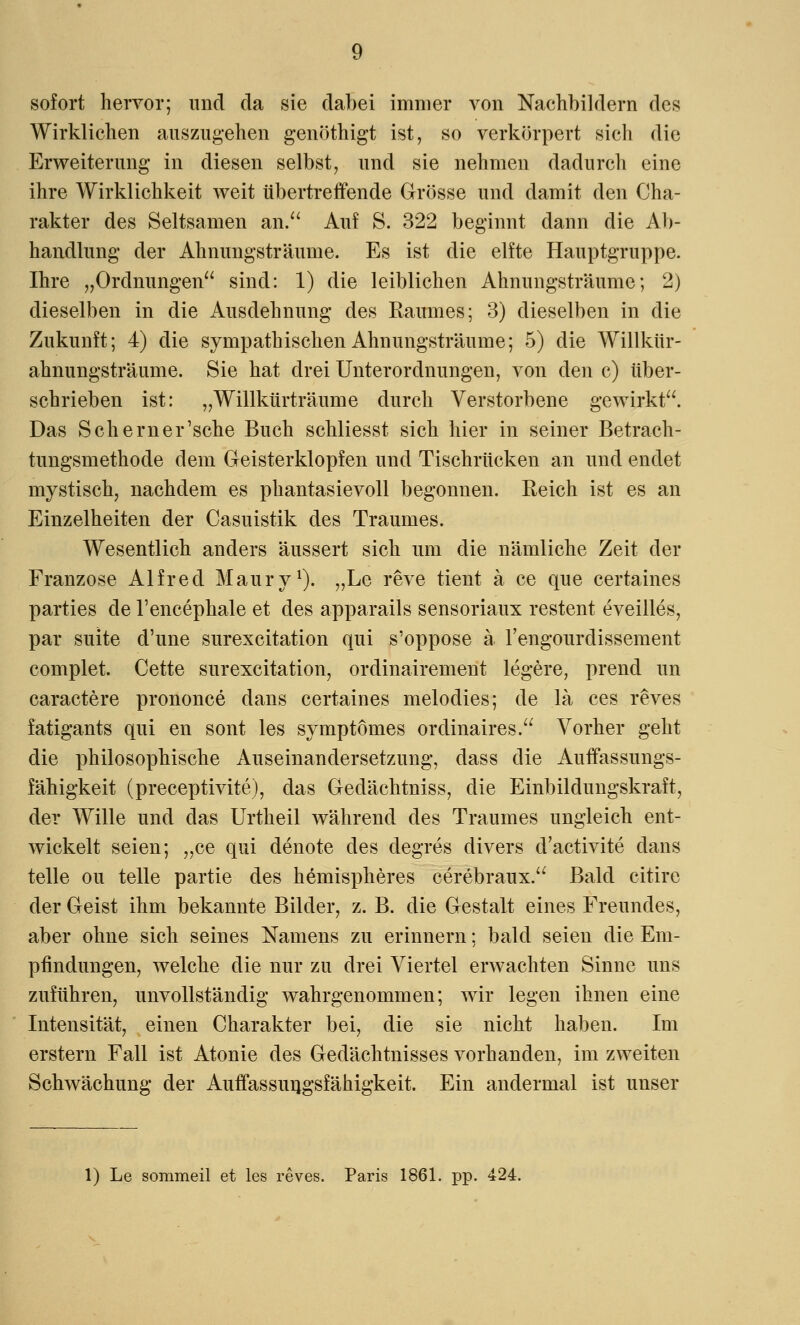 sofort hervor; und da sie dabei immer von Nachbildern des Wirklichen auszugehen genöthigt ist, so verkörpert sich die Erweiterung in diesen selbst, und sie nehmen dadurch eine ihre Wirklichkeit weit übertreffende Grösse und damit den Cha- rakter des Seltsamen an. Auf S. 322 beginnt dann die Ab- handlung der Ahnungsträume. Es ist die elfte Hauptgruppe. Ihre „Ordnungen sind: 1) die leiblichen Ahnungsträume; 2) dieselben in die Ausdehnung des Raumes; 3) dieselben in die Zukunft; 4) die sympathischen Ahnungsträume; 5) die Willkür- ahnungsträume. Sie hat drei Unterordnungen, von den c) über- schrieben ist: „Willkürträume durch Verstorbene gewirkt. Das Seherner'sche Buch schliesst sich hier in seiner Betrach- tungsmethode dem Geisterklopfen und Tischrücken an und endet mystisch, nachdem es phantasievoll begonnen. Reich ist es an Einzelheiten der Casuistik des Traumes. Wesentlich anders äussert sich um die nämliche Zeit der Franzose Alfred Maury1). „Le reve tient a ce que certaines parties de l'encephale et des apparails sensoriaux restent eveilles, par suite d'une surexcitation qui s'oppose ä l'engourdissement complet. Cette surexcitation, ordinairement legere, prend un caractere prononce dans certaines melodies; de la ces reves fatigants qui en sont les symptomes ordinaires. Vorher geht die philosophische Auseinandersetzung, dass die Auffassungs- fähigkeit (preeeptivite), das Gedächtniss, die Einbildungskraft, der Wille und das Urtheil während des Traumes ungleich ent- wickelt seien; „ce qui denote des degres divers d'aetivite dans teile ou teile partie des hemispheres cerebraux. Bald citire der Geist ihm bekannte Bilder, z. B. die Gestalt eines Freundes, aber ohne sich seines Namens zu erinnern; bald seien die Em- pfindungen, welche die nur zu drei Viertel erwachten Sinne uns zuführen, unvollständig wahrgenommen; wir legen ihnen eine Intensität, einen Charakter bei, die sie nicht haben. Im erstem Fall ist Atonie des Gedächtnisses vorhanden, im zweiten Schwächung der Auffassungsfähigkeit. Ein andermal ist unser