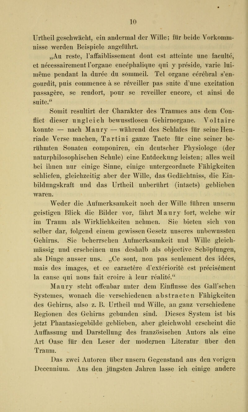 Urtheil geschwächt, ein andermal der Wille; für beide Vorkomm- nisse werden Beispiele angeführt. „An reste, l'affaiblissement clont est atteinte une faculte, et necessaireinent l'organe encephalique qui y preside, varie lui- meine pendant la duree du sommeil. Tel organe cerebral s'en- gourdit, puis commence ä se reveiller pas suite d'une excitation passagere, se rendort, pour se reveiller encore, et ainsi de suite. Somit resultirt der Charakter des Traumes aus dem Con- flict dieser ungleich bewusstlosen Gehirnorgane. Voltaire konnte — nach Maury —während des Schlafes für seine Hen- riade Verse machen, Tartini ganze Tacte für eine seiner be- rühmten Sonaten componiren, ein deutscher Physiologe (der naturphilosophischen Schule) eine Entdeckung leisten; alles weil bei ihnen nur einige Sinne, einige untergeordnete Fähigkeiten schliefen, gleichzeitig aber der Wille, das Gedächtniss, die Ein- bildungskraft und das Urtheil unberührt (intacts) geblieben waren. Weder die Aufmerksamkeit noch der Wille führen unserm geistigen Blick die Bilder vor, fährt Maury fort, welche wir im Traum als Wirklichkeiten nehmen. Sie bieten sich von selber dar, folgend einem gewissen Gesetz unseres unbewussten Gehirns. Sie beherrschen Aufmerksamkeit und Wille gleich- massig und erscheinen uns deshalb als objective Schöpfungen, als Dinge ausser uns. „Ce sont, non pas seulement des idees, mais des images, et ce caractere d'exteriorite est precisement la cause qui nous fait croire ä leur realite. Maury steht offenbar unter dem Einflüsse des Gall'schen SySteines, wonach die verschiedenen abstracten Fähigkeiten des Gehirns, also z. B. Urtheil und Wille, an ganz verschiedene Regionen des Gehirns gebunden sind. Dieses System ist bis jetzt Phantasiegebilde geblieben, aber gleichwohl erscheint die Auffassung und Darstellung des französischen Autors als eine Art Oase für den Leser der modernen Literatur über den Traum. Das zwei Autoren über unsern Gegenstand aus den vorigen Decennium. Aus den jüngsten Jahren lasse ich einige andere