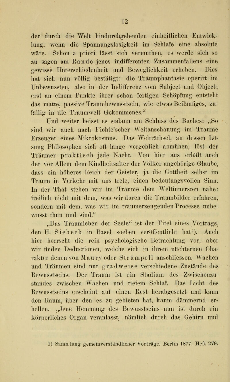 der durch die Welt hindurchgehenden einheitlichen Entwick- lung, wenn die Spannungslosigkeit im Schlafe eine absolute wäre. Schon a priori lässt sich vermuthen, es werde sich so zu sagen am Rande jenes indifferenten Zusammenfallens eine gewisse Unterschiedenheit und Beweglichkeit erheben. Dies hat sich nun völlig bestätigt: die Traumphantasie operirt im Unbewussten, also in der Indifferenz vom Subject und Object; erst an einem Punkte ihrer schon fertigen Schöpfung entsteht das matte, passive Traumbewusstsein, wie etwas Beiläufiges, zu- fällig in die Traumwelt Gekommenes. Und Aveiter heisst es sodann am Schluss des Buches: „So sind wir auch nach Fichte1 scher Weltanschauung im Traume Erzeuger eines Mikrokosmus. Das Welträthsel, an dessen Lö- sung Philosophen sich oft lange vergeblich abmühen, löst der Träumer praktisch jede Nacht. Von hier aus erhält auch der vor Allem dem Kindheitsalter der Völker angehörige Glaube, dass ein höheres Reich der Geister, ja die Gottheit selbst im Traum in Verkehr mit uns trete, einen bedeutungsvollen Sinn. In der That stehen wir im Traume dem Weltinnersten nahe: freilich nicht mit dem, was wir durch die Traumbilder erfahren, sondern mit dem, was wir im traumerzeugenden Processe unbe- wusst thun und sind. „Das Traumleben der Seele ist der Titel eines Vortrags, den H. Sieb eck in Basel soeben veröffentlicht hat1). Auch hier herrscht die rein psychologische Betrachtung vor, aber wir finden Deductionen, welche sich in ihrem nüchternen Cha- rakter denen von Mau ry oder Strümpell anschliessen. Wachen und Träumen sind nur gradweise verschiedene Zustände des Bewusstseins. Der Traum ist ein Stadium des Zwischenzu- standes zwischen Wachen und tiefem Schlaf. Das Licht des Bewusstseins erscheint auf einen Rest herabgesetzt und kann den Raum, über den es zu gebieten hat, kaum dämmernd er- hellen. „Jene Hemmung des Bewusstseins nun ist durch ein körperliches Organ veranlasst, nämlich durch das Gehirn und 1) Sammlung gemeinverständlicher Vorträge. Berlin 1877. Heft 279.