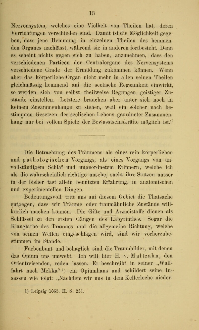 Nervensystem, welches eine Vielheit von Theilen hat, deren Verrichtungen verschieden sind. Damit ist die Möglichkeit gege- ben, dass jene Hemmung in einzelnen Theilen des hemmen- den Organes nachlässt, während sie in anderen fortbesteht. Denn es scheint nichts gegen sich zu haben, anzunehmen, dass den verschiedenen Partieen der Centralorgane des Nervensystems verschiedene Grade der Ermüdung zukommen können. Wenn aber das körperliche Organ nicht mehr in allen seinen Theilen gleichmässig hemmend auf die seelische Kegsamkeit einwirkt, so werden sich von selbst theilweise Kegungen geistiger Zu- stände einstellen. Letztere brauchen aber unter sich noch in keinem Zusammenhange zu stehen, weil ein solcher nach be- stimmten Gesetzen des seelischen Lebens geordneter Zusammen- hang nur bei vollem Spiele der Bewusstseinskräfte möglich ist. Die Betrachtung des Träumens als eines rein körperlichen und pathologischen Vorgangs, als eines Vorgangs von un- vollständigem Schlaf und ungeordnetem Erinnern, welche ich als die wahrscheinlich richtige ansehe, sucht ihre Stützen ausser in der bisher fast allein benutzten Erfahrung, in anatomischen und experimentellen Dingen. Bedeutungsvoll tritt uns auf diesem Gebiet die Thatsache entgegen, dass wir Träume oder traumähnliche Zustände will- kürlich machen können. Die Gifte und Arzneistoffe dienen als Schlüsse] zu den ersten Gängen des Labyrinthes. Sogar die Klangfarbe des Traumes und die allgemeine Richtung, welche von seinen Wellen eingeschlagen wird, sind wir vorherzube- stimmen im Stande. Farbenbunt und behaglich sind die Traumbilder, mit denen das Opium uns umwebt. Ich will hier H. v. Malt zahn, den Orientreisenden, reden lassen. Er beschreibt in seiner „Wall- fahrt nach Mekka *) ein Opiumhaus und schildert seine In- sassen wie folgt: „Nachdem wir uns in dem Kellerloche nieder- 1) Leipzig 1865. IL S. 231.