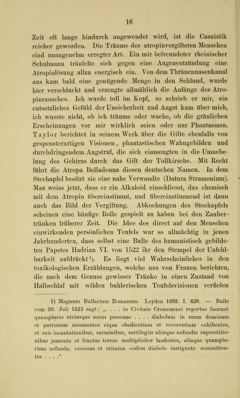 Zeit oft lange hindurch angewendet wird, ist die Casuistik reicher geworden. Die Träume des atropinvergifteten Menschen sind unangenehm erregter Art. Ein mir befreundeter rheinischer Schulmann träufelte sich gegen eine Augenentzündung eine Atropinlösung allzu energisch ein. Von dem Thränennasenkanal aus kam bald eine genügende Menge in den Schlund, wurde hier verschluckt und erzeugte allmählich die Anfänge des Atro- pinrausches. Ich wurde toll im Kopf, so schrieb er mir, ein entsetzliches Gefühl der Unsicherheit und Angst kam über mich, ich wusste nicht, ob ich träume oder wache, ob die gräulichen Erscheinungen vor mir wirklich seien oder nur Phantasmen. Taylor berichtet in seinem Werk über die Gifte ebenfalls von gespensterartigen Visionen, phantastischen Wahngebilden und durchdringendem Angstruf, die sich einmengten in die Umnebe- lung des Gehirns durch das Gift der Tollkirsche. Mit Recht führt die Atropa Belladonna diesen deutschen Namen. In dem Stechapfel besitzt sie eine nahe Verwandte (Datura Stramonium). Man weiss jetzt, dass er ein Alkaloid einschliesst, das chemisch mit dem Atropin übereinstimmt, und übereinstimmend ist dann auch das Bild der Vergiftung. Abkochungen des Stechapfels scheinen eine häufige Rolle gespielt zu haben bei den Zauber- tränken früherer Zeit. Die Idee des direct auf den Menschen einwirkenden persönlichen Teufels war so allmächtig in jenen Jahrhunderten, dass selbst eine Bulle des humanistisch gebilde- ten Papstes Hadrian VI. von 1522 ihr den Stempel der Unfehl- barkeit aufdrückt1). Es liegt viel Wahrscheinliches in den toxikologischen Erzählungen, welche uns von Frauen berichten, die nach dem Genuss gewisser Tränke in einen Zustand von Halbschlaf mit wilden buhlerischen Teufelsvisionen verfielen 1) Magnum Bullarium Romanuni. Leyden 1692. I. 628. — Bulle vom 20. Juli 1522 sagt: „. . . .in Civitate Cremonensi repertae fuerunt quamplures utriusque sexus personae .... diabolum in suum dominum et patronum assumentes eique obedientiam et reverentiam exhibentes, et suis incantationibus, carminibus, sortilegiis aliisque nefandis superstitio- nibus jumenta et fructus terrae multipliciter laedentes, aliaque quamplu- rima nefanda, excessus et crimina eodem diabolo instigante committen- tes . . . .