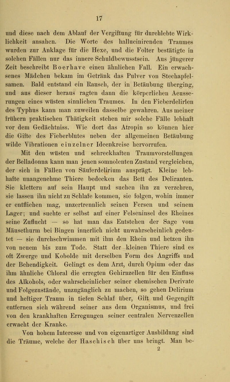 und diese nach dem Ablauf der Vergiftung für durchlebte Wirk- lichkeit ansahen. Die Worte des hallucinirenden Traumes wurden zur Anklage für die Hexe, und die Folter bestätigte in solchen Fällen nur das innere Schuldbewusstsein. Aus jüngerer Zeit beschreibt Boerhave einen ähnlichen Fall. Ein erwach- senes Mädchen bekam im Getränk das Pulver von Stechapfel- samen. Bald entstand ein Bausch, der in Betäubung überging, und aus dieser heraus ragten dann die körperlichen Aeusse- rungen eines wüsten sinnlichen Traumes. In den Fieberdelirien des Typhus kann man zuweilen dasselbe gewahren. Aus meiner frühern praktischen Thätigkeit stehen mir solche Fälle lebhaft vor dem Gedächtniss. Wie dort das Atropin so können hier die Gifte des Fieberblutes neben der allgemeinen Betäubung wilde Vibrationen einzelner Ideenkreise hervorrufen. Mit den wüsten und schreckhaften Traumvorstellungen der Belladonna kann man jenen somnolenten Zustand vergleichen, der sich in Fällen von Säuferdelirium ausprägt. Kleine leb- hafte unangenehme Thiere bedecken das Bett des Deliranten. Sie klettern auf sein Haupt und suchen ihn zu verzehren, sie lassen ihn nicht zu Schlafe kommen, sie folgen, wohin immer er entfliehen mag, unzertrennlich seinen Fersen und seinem Lager; und suchte er selbst auf einer Felseninsel des Bheines seine Zuflucht — so hat man das Entstehen der Sage vom Mäusethurm bei Bingen innerlich nicht unwahrscheinlich gedeu- tet — sie durchschwimmen mit ihm den Bhein und hetzen ihn von neuem bis zum Tode. Statt der kleinen Thiere sind es oft Zwerge und Kobolde mit derselben Form des Angriffs und der Behendigkeit. Gelingt es dem Arzt, durch Opium oder das ihm ähnliche Chloral die erregten Gehirnzellen für den Einfluss des Alkohols, oder wahrscheinlicher seiner chemischen Derivate und Folgezustände, unzugänglich zu machen, so gehen Delirium und heftiger Traum in tiefen Schlaf über, Gift und Gegengift entfernen sich während seiner aus dem Organismus, und frei von den krankhaften Erregungen seiner centralen Nervenzellen erwacht der Kranke. Von hohem Interesse und von eigenartiger Ausbildung sind die Träume, welche der Haschisch über uns bringt. Man be- 2