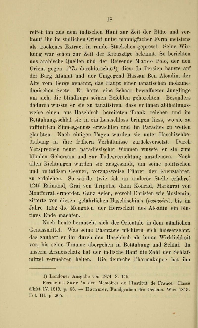 reitet ihn aus dem indischen Hanf zur Zeit der Blüte und ver- kauft ihn im südlichen Orient unter mannigfacher Form meistens als trockenes Extract in runde Stückchen gepresst. Seine Wir- kung war schon zur Zeit der Kreuzzüge bekannt. So berichten uns arabische Quellen und der Reisende Marco Polo, der den Orient gegen 1275 durchforschte1), dies: In Persien hauste auf der Burg Alamut und der Umgegend Hassan Ben Aloadin, der Alte vom Berge genannt, das Haupt einer fanatischen mohame- danischen Secte. Er hatte eine Schaar bewaffneter Jünglinge um sich, die blindlings seinen Befehlen gehorchten. Besonders dadurch wusste er sie zu fanatisiren, dass er ihnen abtheilungs- weise einen aus Haschisch bereiteten Trank reichen und im Betäubungsschlaf sie in ein Lustschloss bringen Hess, wo sie zu raffinirtem Sinnesgenuss erwachten und im Paradies zu weilen glaubten. Nach einigen Tagen wurden sie unter Haschischbe- täubung in ihre frühern Verhältnisse zurückversetzt. Durch Versprechen neuer paradiesischer Wonnen wusste er sie zum blinden Gehorsam und zur Todesverachtung anzufeuern. Nach allen Richtungen wurden sie ausgesandt, um seine politischen und religiösen Gegner, vorzugsweise Führer der Kreuzfahrer, zu erdolchen. So wurde (wie ich an anderer Stelle erfahre) 1249 Raimund, Graf von Tripolis, dann Konrad, Markgraf von Montferrat, ermordet. Ganz Asien, sowohl Christen wie Moslemin, zitterte vor diesen gefährlichen Haschischin's (assassini), bis im Jahre 1252 die Mongolen der Herrschaft des Aloadin ein blu- tiges Ende machten. Noch heute berauscht sich der Orientale in dem nämlichen Genussmittel. Was seine Phantasie nüchtern sich heissersehnt, das zaubert er ihr durch den Haschisch als bunte Wirklichkeit vor, bis seine Träume übergehen in Betäubung und Schlaf. In unserm Arzneischatz hat der indische Hanf die Zahl der Schlaf- mittel vermehren helfen. Die deutsche Pharmakopoe hat ihn 1) Londoner Ausgabe von 1874. S. 145. Ferner de Sacy in den Memoires de l'Institut de France. Classe d'hist. IV. 1818. p. 56. — Hammer, Fundgraben des Orients. Wien 1813. Fol. III. p. 205.