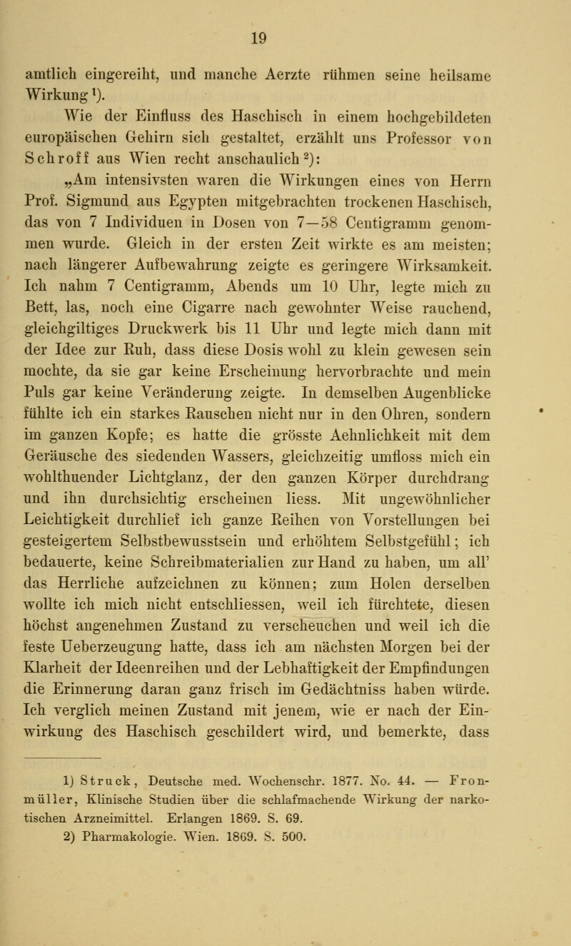 amtlich eingereiht, und manche Aerzte rühmen seine heilsame Wirkungl). Wie der Einfluss des Haschisch in einem hochgebildeten europäischen Gehirn sich gestaltet, erzählt uns Professor von Schroff aus Wien recht anschaulich2): „Am intensivsten waren die Wirkungen eines von Herrn Prof. Sigmund aus Egypten mitgebrachten trockenen Haschisch, das von 7 Individuen in Dosen von 7—58 Centigramm genom- men wurde. Gleich in der ersten Zeit wirkte es am meisten; nach längerer Aufbewahrung zeigte es geringere Wirksamkeit. Ich nahm 7 Centigramm, Abends um 10 Uhr, legte mich zu Bett, las, noch eine Cigarre nach gewohnter Weise rauchend, gleichgiltiges Druckwerk bis 11 Uhr und legte mich dann mit der Idee zur Euh, dass diese Dosis wohl zu klein gewesen sein mochte, da sie gar keine Erscheinung hervorbrachte und mein Puls gar keine Veränderung zeigte. In demselben Augenblicke fühlte ich ein starkes Kauschen nicht nur in den Ohren, sondern im ganzen Kopfe; es hatte die grösste Aehnlichkeit mit dem Geräusche des siedenden Wassers, gleichzeitig umfloss mich ein wohlthuender Lichtglanz, der den ganzen Körper durchdrang und ihn durchsichtig erscheinen liess. Mit ungewöhnlicher Leichtigkeit durchlief ich ganze Keinen von Vorstellungen bei gesteigertem Selbstbewusstsein und erhöhtem Selbstgefühl; ich bedauerte, keine Schreibmaterialien zur Hand zu haben, um all' das Herrliche aufzeichnen zu können; zum Holen derselben wollte ich mich nicht entschliessen, weil ich fürchtete, diesen höchst angenehmen Zustand zu verscheuchen und weil ich die feste Ueberzeugung hatte, dass ich am nächsten Morgen bei der Klarheit der Ideenreihen und der Lebhaftigkeit der Empfindungen die Erinnerung daran ganz frisch im Gedächtniss haben würde. Ich verglich meinen Zustand mit jenem, wie er nach der Ein- wirkung des Haschisch geschildert wird, und bemerkte, dass 1) Struck, Deutsche med. Wochenschr. 1877. No. 44. — Fron- müller, Klinische Studien über die schlafmachende Wirkung der narko- tischen Arzneimittel. Erlangen 1869. S. 69. 2) Pharmakologie. Wien. 1869. S. 500.