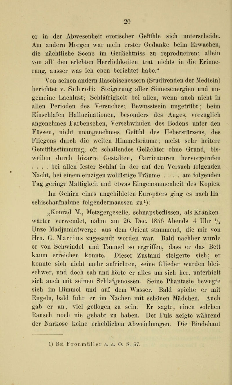 er in der Abwesenheit erotischer Gefühle sich unterscheide. Am andern Morgen war mein erster Gedanke beim Erwachen, die nächtliche Scene im Gedächtniss zu reproduciren; allein von all' den erlebten Herrlichkeiten trat nichts in die Erinne- rung, ausser was ich eben berichtet habe. Von seinen andern Haschischessern (Studirenden der Medicin) berichtet v. Schroff: Steigerung aller Sinnesenergien und un- gemeine Lachlust; Schläfrigkeit bei allen, wenn auch nicht in allen Perioden des Versuches; Bewusstsein ungetrübt: beim Einschlafen Hallucinationen, besonders des Auges, vorzüglich angenehmes Farbensehen, Verschwinden des Bodens unter den Füssen, nicht unangenehmes Gefühl des Ueberstürzens, des Fliegens durch die weiten Himmelsräume; meist sehr heitere Gemüthsstimmung, oft schallendes Gelächter ohne Grund, bis- weilen durch bizarre Gestalten, Carricaturen hervorgerufen .... bei allen fester Schlaf in der auf den Versuch folgenden Nacht, bei einem einzigen wollüstige Träume .... am folgenden Tag geringe Mattigkeit und etwas Eingenommenheit des Kopfes. Im Gehirn eines ungebildeten Europäers ging es nach Ha- schischaufnahme folgendermaassen zu1): „Konrad M., Metzgergeselle, schnapsbeflissen, als Kranken- wärter verwendet, nahm am 26. Dec. 1856 Abends 4 Uhr V2 Unze Madjumlatwerge aus dem Orient stammend, die mir von Hrn. G. Martius zugesandt worden war. Bald nachher wurde er von Schwindel und Taumel so ergriffen, dass er das Bett kaum erreichen konnte. Dieser Zustand steigerte sich; er konnte sich nicht mehr aufrichten, seine Glieder wurden blei- schwer, und doch sah und hörte er alles um sich her, unterhielt sich auch mit seinen Schlafgenossen. Seine Phantasie bewegte sich im Himmel und auf dem Wasser. Bald spielte er mit Engeln, bald fuhr er im Nachen mit schönen Mädchen. Auch gab er an, viel geflogen zu sein. Er sagte, einen solchen Rausch noch nie gehabt zu haben. Der Puls zeigte während der Narkose keine erheblichen Abweichungen. Die Bindehaut 1) Bei Fronmüller a. a. 0. S. 57.