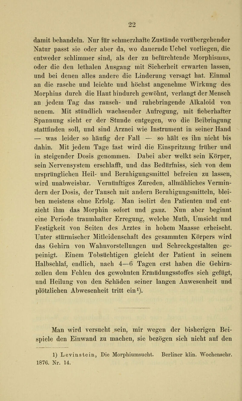 damit behandeln. Nur für schmerzhafte Zustände vorübergehender Natur passt sie oder aber da, wo dauernde Uebel vorliegen, die entweder schlimmer sind, als der zu befürchtende Morphismus, oder die den lethalen Ausgang mit Sicherheit erwarten lassen, und bei denen alles andere die Linderung versagt hat. Einmal an die rasche und leichte und höchst angenehme Wirkung des Morphins durch die Haut hindurch gewöhnt, verlangt der Mensch an jedem Tag das rausch- und ruhebringende Alkaloid von neuem. Mit stündlich wachsender Aufregung, mit fieberhafter Spannung sieht er der Stunde entgegen, wo die Beibringung stattfinden soll, und sind Arznei wie Instrument in seiner Hand — was leider so häufig der Fall — so hält es ihn nicht bis dahin. Mit jedem Tage fast wird die Einspritzung früher und in steigender Dosis genommen. Dabei aber welkt sein Körper, sein Nervensystem erschlafft, und das Bedürfniss, sich von dem ursprünglichen Heil- und Beruhigungsmittel befreien zu lassen, wird unabweisbar. Vernünftiges Zureden, allmähliches Vermin- dern der Dosis, der Tausch mit andern Beruhigungsmitteln, blei- ben meistens ohne Erfolg. Man isolirt den Patienten und ent- zieht ihm das Morphin sofort und ganz. Nun aber beginnt eine Periode traumhafter Erregung, welche Muth, Umsicht und Festigkeit von Seiten des Arztes in hohem Maasse erheischt. Unter stürmischer Mitleidenschaft des gesammten Körpers wird das Gehirn von Wahnvorstellungen und Schreckgestalten ge- peinigt. Einem Tobsüchtigen gleicht der Patient in seinem Halbschlaf, endlich, nach 4—6 Tagen erst haben die Gehirn- zellen dem Fehlen des gewohnten Ermüdungsstoffes sich gefügt, und Heilung von den Schäden seiner langen Anwesenheit und plötzlichen Abwesenheit tritt ein1). Man wird versucht sein, mir wegen der bisherigen Bei- spiele den Einwand zu machen, sie bezögen sich nicht auf den 1) Levinstein, Die Morphiumsucht. Berliner klin. Wochenschr. 1876. Nr. 14.